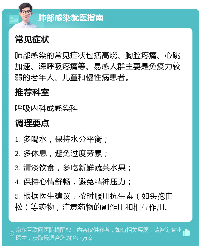 肺部感染就医指南 常见症状 肺部感染的常见症状包括高烧、胸腔疼痛、心跳加速、深呼吸疼痛等。易感人群主要是免疫力较弱的老年人、儿童和慢性病患者。 推荐科室 呼吸内科或感染科 调理要点 1. 多喝水，保持水分平衡； 2. 多休息，避免过度劳累； 3. 清淡饮食，多吃新鲜蔬菜水果； 4. 保持心情舒畅，避免精神压力； 5. 根据医生建议，按时服用抗生素（如头孢曲松）等药物，注意药物的副作用和相互作用。