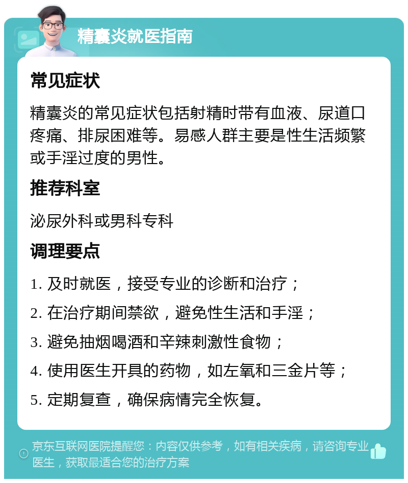 精囊炎就医指南 常见症状 精囊炎的常见症状包括射精时带有血液、尿道口疼痛、排尿困难等。易感人群主要是性生活频繁或手淫过度的男性。 推荐科室 泌尿外科或男科专科 调理要点 1. 及时就医，接受专业的诊断和治疗； 2. 在治疗期间禁欲，避免性生活和手淫； 3. 避免抽烟喝酒和辛辣刺激性食物； 4. 使用医生开具的药物，如左氧和三金片等； 5. 定期复查，确保病情完全恢复。