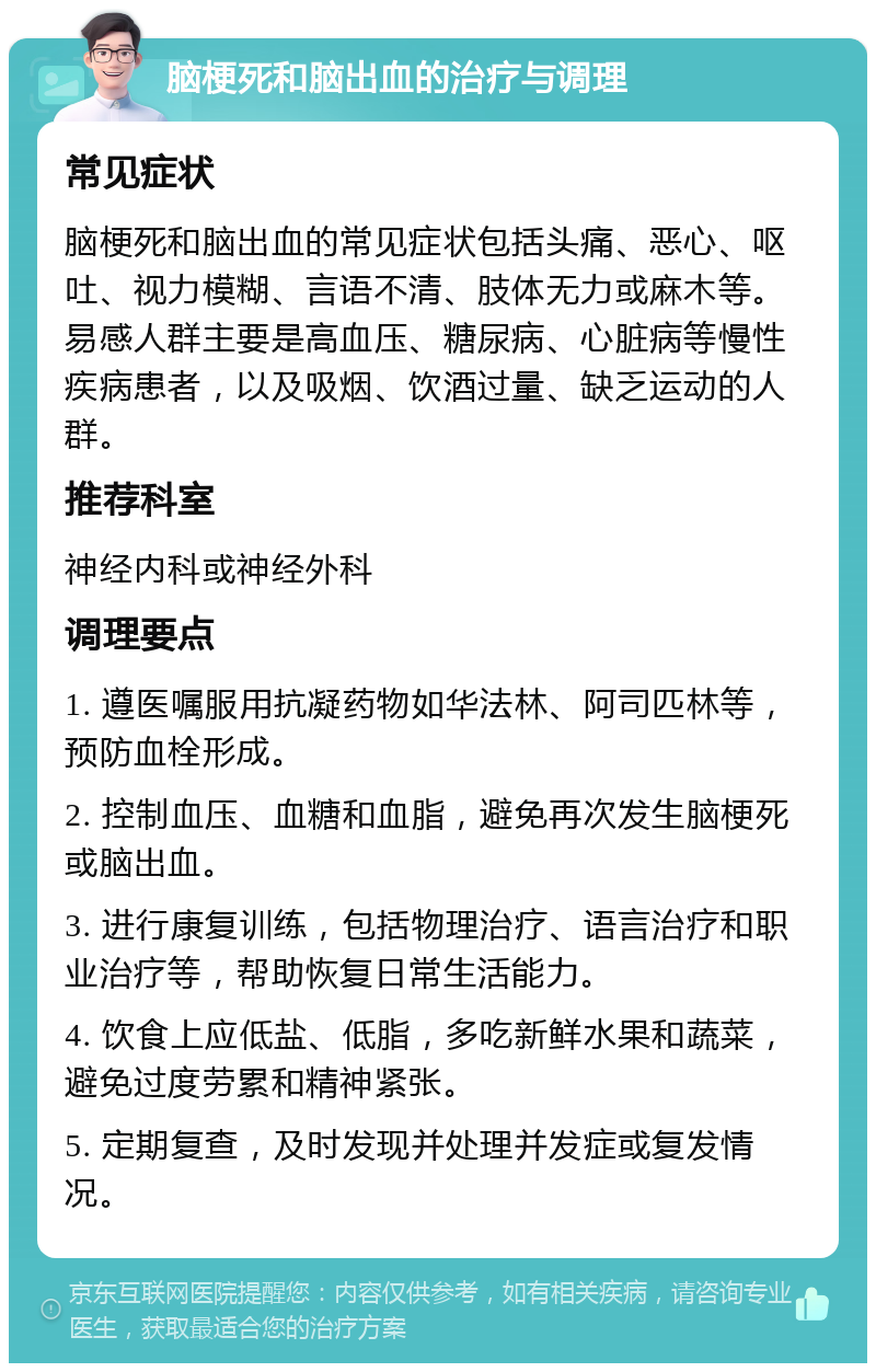 脑梗死和脑出血的治疗与调理 常见症状 脑梗死和脑出血的常见症状包括头痛、恶心、呕吐、视力模糊、言语不清、肢体无力或麻木等。易感人群主要是高血压、糖尿病、心脏病等慢性疾病患者，以及吸烟、饮酒过量、缺乏运动的人群。 推荐科室 神经内科或神经外科 调理要点 1. 遵医嘱服用抗凝药物如华法林、阿司匹林等，预防血栓形成。 2. 控制血压、血糖和血脂，避免再次发生脑梗死或脑出血。 3. 进行康复训练，包括物理治疗、语言治疗和职业治疗等，帮助恢复日常生活能力。 4. 饮食上应低盐、低脂，多吃新鲜水果和蔬菜，避免过度劳累和精神紧张。 5. 定期复查，及时发现并处理并发症或复发情况。