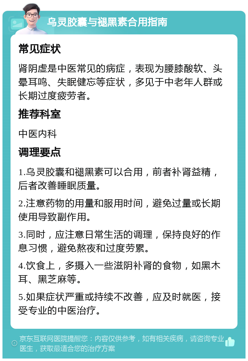 乌灵胶囊与褪黑素合用指南 常见症状 肾阴虚是中医常见的病症，表现为腰膝酸软、头晕耳鸣、失眠健忘等症状，多见于中老年人群或长期过度疲劳者。 推荐科室 中医内科 调理要点 1.乌灵胶囊和褪黑素可以合用，前者补肾益精，后者改善睡眠质量。 2.注意药物的用量和服用时间，避免过量或长期使用导致副作用。 3.同时，应注意日常生活的调理，保持良好的作息习惯，避免熬夜和过度劳累。 4.饮食上，多摄入一些滋阴补肾的食物，如黑木耳、黑芝麻等。 5.如果症状严重或持续不改善，应及时就医，接受专业的中医治疗。