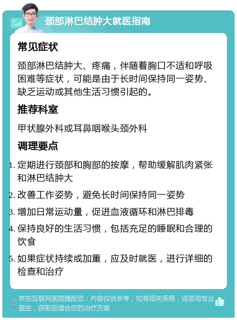 颈部淋巴结肿大就医指南 常见症状 颈部淋巴结肿大、疼痛，伴随着胸口不适和呼吸困难等症状，可能是由于长时间保持同一姿势、缺乏运动或其他生活习惯引起的。 推荐科室 甲状腺外科或耳鼻咽喉头颈外科 调理要点 定期进行颈部和胸部的按摩，帮助缓解肌肉紧张和淋巴结肿大 改善工作姿势，避免长时间保持同一姿势 增加日常运动量，促进血液循环和淋巴排毒 保持良好的生活习惯，包括充足的睡眠和合理的饮食 如果症状持续或加重，应及时就医，进行详细的检查和治疗