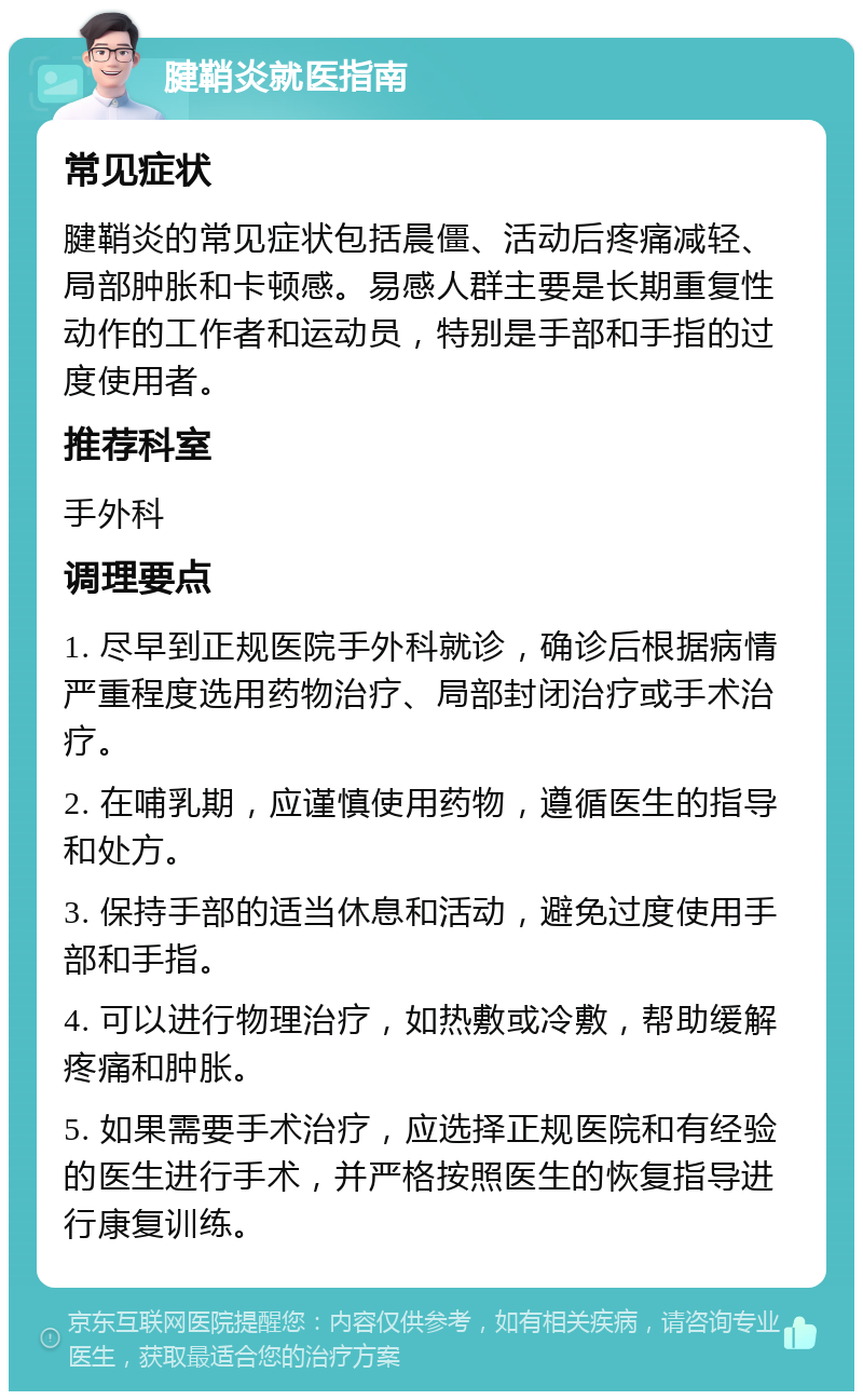 腱鞘炎就医指南 常见症状 腱鞘炎的常见症状包括晨僵、活动后疼痛减轻、局部肿胀和卡顿感。易感人群主要是长期重复性动作的工作者和运动员，特别是手部和手指的过度使用者。 推荐科室 手外科 调理要点 1. 尽早到正规医院手外科就诊，确诊后根据病情严重程度选用药物治疗、局部封闭治疗或手术治疗。 2. 在哺乳期，应谨慎使用药物，遵循医生的指导和处方。 3. 保持手部的适当休息和活动，避免过度使用手部和手指。 4. 可以进行物理治疗，如热敷或冷敷，帮助缓解疼痛和肿胀。 5. 如果需要手术治疗，应选择正规医院和有经验的医生进行手术，并严格按照医生的恢复指导进行康复训练。