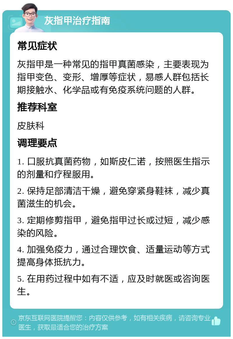 灰指甲治疗指南 常见症状 灰指甲是一种常见的指甲真菌感染，主要表现为指甲变色、变形、增厚等症状，易感人群包括长期接触水、化学品或有免疫系统问题的人群。 推荐科室 皮肤科 调理要点 1. 口服抗真菌药物，如斯皮仁诺，按照医生指示的剂量和疗程服用。 2. 保持足部清洁干燥，避免穿紧身鞋袜，减少真菌滋生的机会。 3. 定期修剪指甲，避免指甲过长或过短，减少感染的风险。 4. 加强免疫力，通过合理饮食、适量运动等方式提高身体抵抗力。 5. 在用药过程中如有不适，应及时就医或咨询医生。