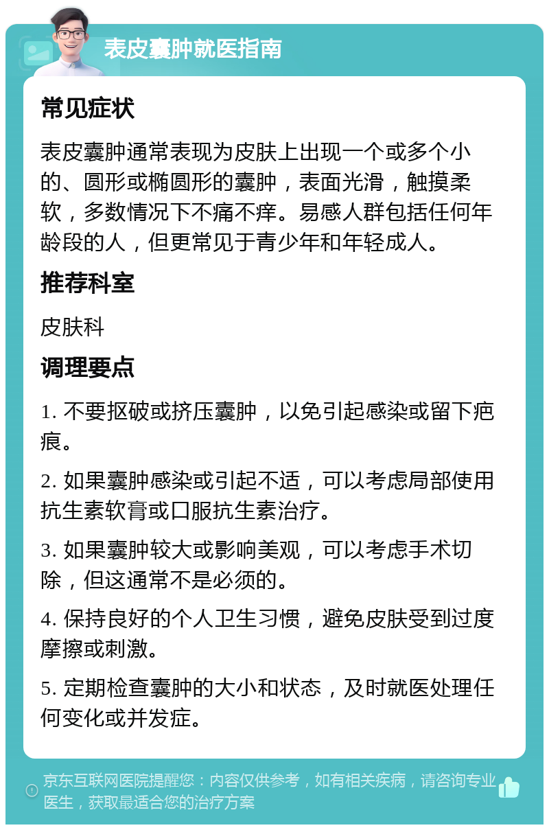 表皮囊肿就医指南 常见症状 表皮囊肿通常表现为皮肤上出现一个或多个小的、圆形或椭圆形的囊肿，表面光滑，触摸柔软，多数情况下不痛不痒。易感人群包括任何年龄段的人，但更常见于青少年和年轻成人。 推荐科室 皮肤科 调理要点 1. 不要抠破或挤压囊肿，以免引起感染或留下疤痕。 2. 如果囊肿感染或引起不适，可以考虑局部使用抗生素软膏或口服抗生素治疗。 3. 如果囊肿较大或影响美观，可以考虑手术切除，但这通常不是必须的。 4. 保持良好的个人卫生习惯，避免皮肤受到过度摩擦或刺激。 5. 定期检查囊肿的大小和状态，及时就医处理任何变化或并发症。