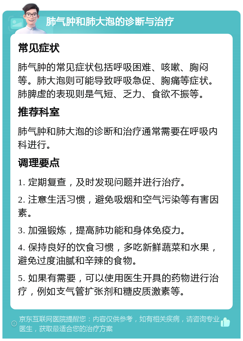 肺气肿和肺大泡的诊断与治疗 常见症状 肺气肿的常见症状包括呼吸困难、咳嗽、胸闷等。肺大泡则可能导致呼吸急促、胸痛等症状。肺脾虚的表现则是气短、乏力、食欲不振等。 推荐科室 肺气肿和肺大泡的诊断和治疗通常需要在呼吸内科进行。 调理要点 1. 定期复查，及时发现问题并进行治疗。 2. 注意生活习惯，避免吸烟和空气污染等有害因素。 3. 加强锻炼，提高肺功能和身体免疫力。 4. 保持良好的饮食习惯，多吃新鲜蔬菜和水果，避免过度油腻和辛辣的食物。 5. 如果有需要，可以使用医生开具的药物进行治疗，例如支气管扩张剂和糖皮质激素等。