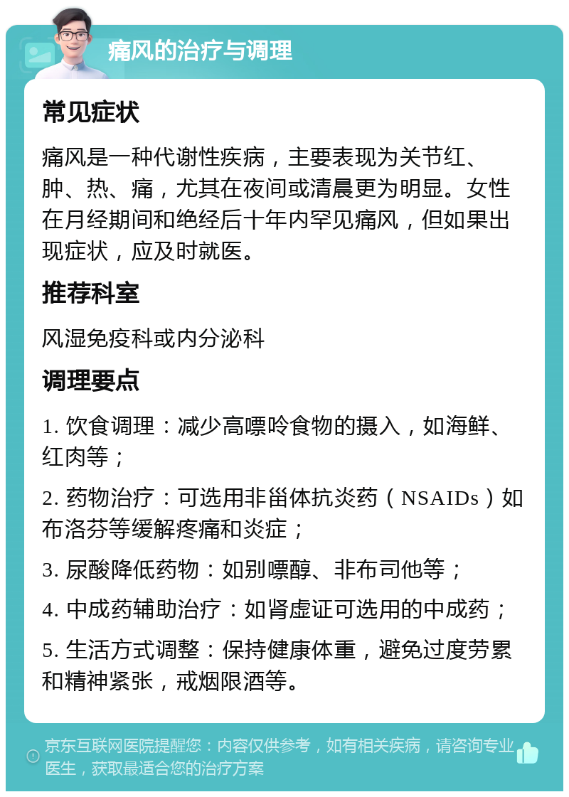 痛风的治疗与调理 常见症状 痛风是一种代谢性疾病，主要表现为关节红、肿、热、痛，尤其在夜间或清晨更为明显。女性在月经期间和绝经后十年内罕见痛风，但如果出现症状，应及时就医。 推荐科室 风湿免疫科或内分泌科 调理要点 1. 饮食调理：减少高嘌呤食物的摄入，如海鲜、红肉等； 2. 药物治疗：可选用非甾体抗炎药（NSAIDs）如布洛芬等缓解疼痛和炎症； 3. 尿酸降低药物：如别嘌醇、非布司他等； 4. 中成药辅助治疗：如肾虚证可选用的中成药； 5. 生活方式调整：保持健康体重，避免过度劳累和精神紧张，戒烟限酒等。