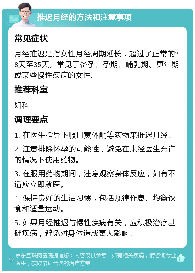 推迟月经的方法和注意事项 常见症状 月经推迟是指女性月经周期延长，超过了正常的28天至35天。常见于备孕、孕期、哺乳期、更年期或某些慢性疾病的女性。 推荐科室 妇科 调理要点 1. 在医生指导下服用黄体酮等药物来推迟月经。 2. 注意排除怀孕的可能性，避免在未经医生允许的情况下使用药物。 3. 在服用药物期间，注意观察身体反应，如有不适应立即就医。 4. 保持良好的生活习惯，包括规律作息、均衡饮食和适量运动。 5. 如果月经推迟与慢性疾病有关，应积极治疗基础疾病，避免对身体造成更大影响。