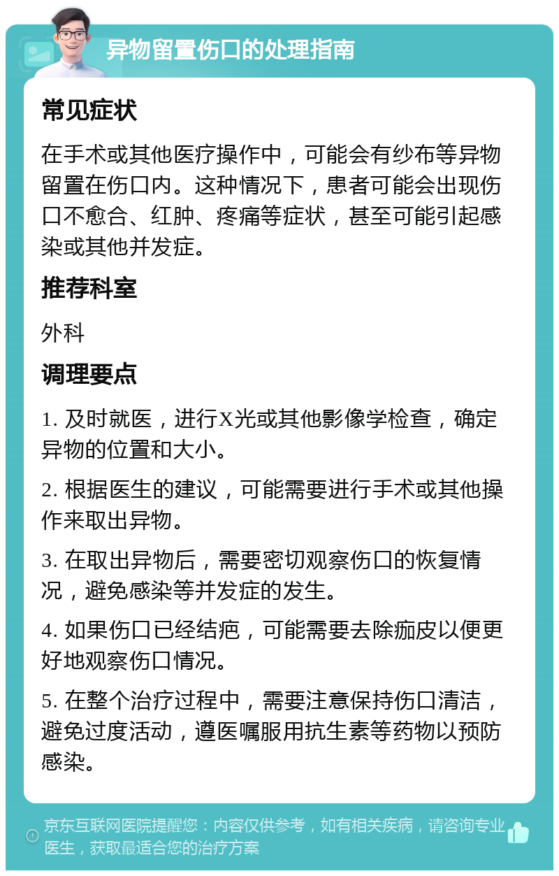 异物留置伤口的处理指南 常见症状 在手术或其他医疗操作中，可能会有纱布等异物留置在伤口内。这种情况下，患者可能会出现伤口不愈合、红肿、疼痛等症状，甚至可能引起感染或其他并发症。 推荐科室 外科 调理要点 1. 及时就医，进行X光或其他影像学检查，确定异物的位置和大小。 2. 根据医生的建议，可能需要进行手术或其他操作来取出异物。 3. 在取出异物后，需要密切观察伤口的恢复情况，避免感染等并发症的发生。 4. 如果伤口已经结疤，可能需要去除痂皮以便更好地观察伤口情况。 5. 在整个治疗过程中，需要注意保持伤口清洁，避免过度活动，遵医嘱服用抗生素等药物以预防感染。