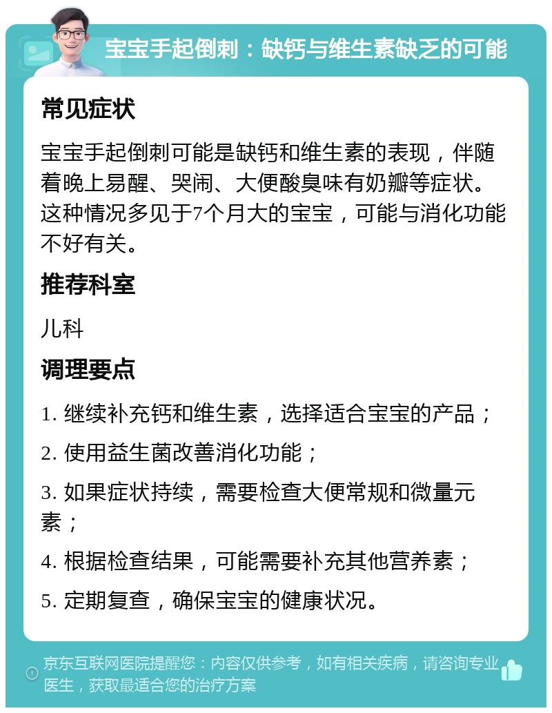 宝宝手起倒刺：缺钙与维生素缺乏的可能 常见症状 宝宝手起倒刺可能是缺钙和维生素的表现，伴随着晚上易醒、哭闹、大便酸臭味有奶瓣等症状。这种情况多见于7个月大的宝宝，可能与消化功能不好有关。 推荐科室 儿科 调理要点 1. 继续补充钙和维生素，选择适合宝宝的产品； 2. 使用益生菌改善消化功能； 3. 如果症状持续，需要检查大便常规和微量元素； 4. 根据检查结果，可能需要补充其他营养素； 5. 定期复查，确保宝宝的健康状况。