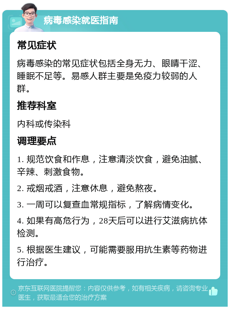 病毒感染就医指南 常见症状 病毒感染的常见症状包括全身无力、眼睛干涩、睡眠不足等。易感人群主要是免疫力较弱的人群。 推荐科室 内科或传染科 调理要点 1. 规范饮食和作息，注意清淡饮食，避免油腻、辛辣、刺激食物。 2. 戒烟戒酒，注意休息，避免熬夜。 3. 一周可以复查血常规指标，了解病情变化。 4. 如果有高危行为，28天后可以进行艾滋病抗体检测。 5. 根据医生建议，可能需要服用抗生素等药物进行治疗。