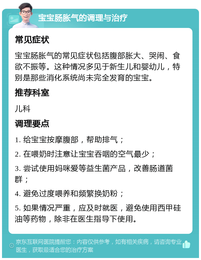 宝宝肠胀气的调理与治疗 常见症状 宝宝肠胀气的常见症状包括腹部胀大、哭闹、食欲不振等。这种情况多见于新生儿和婴幼儿，特别是那些消化系统尚未完全发育的宝宝。 推荐科室 儿科 调理要点 1. 给宝宝按摩腹部，帮助排气； 2. 在喂奶时注意让宝宝吞咽的空气最少； 3. 尝试使用妈咪爱等益生菌产品，改善肠道菌群； 4. 避免过度喂养和频繁换奶粉； 5. 如果情况严重，应及时就医，避免使用西甲硅油等药物，除非在医生指导下使用。