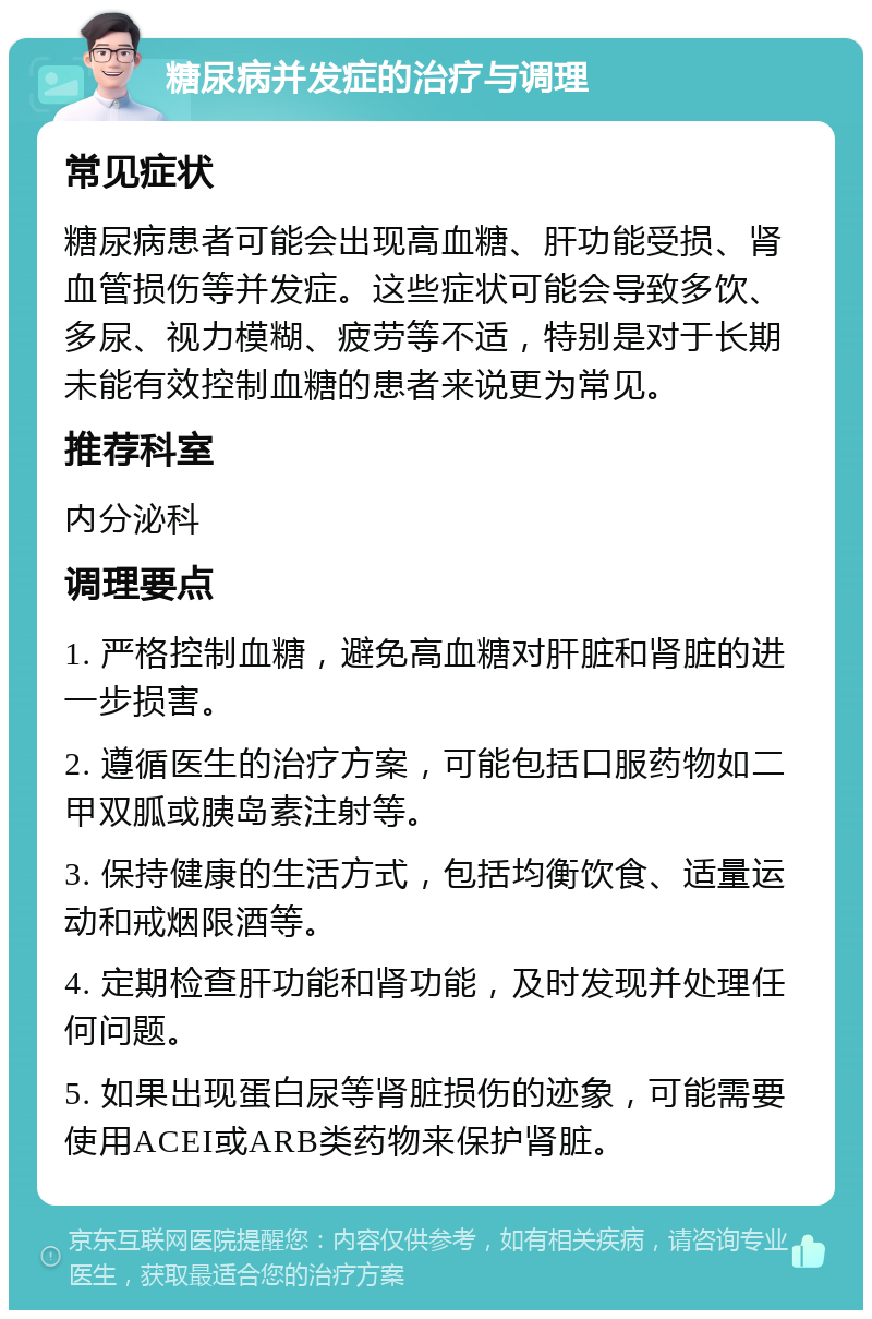 糖尿病并发症的治疗与调理 常见症状 糖尿病患者可能会出现高血糖、肝功能受损、肾血管损伤等并发症。这些症状可能会导致多饮、多尿、视力模糊、疲劳等不适，特别是对于长期未能有效控制血糖的患者来说更为常见。 推荐科室 内分泌科 调理要点 1. 严格控制血糖，避免高血糖对肝脏和肾脏的进一步损害。 2. 遵循医生的治疗方案，可能包括口服药物如二甲双胍或胰岛素注射等。 3. 保持健康的生活方式，包括均衡饮食、适量运动和戒烟限酒等。 4. 定期检查肝功能和肾功能，及时发现并处理任何问题。 5. 如果出现蛋白尿等肾脏损伤的迹象，可能需要使用ACEI或ARB类药物来保护肾脏。