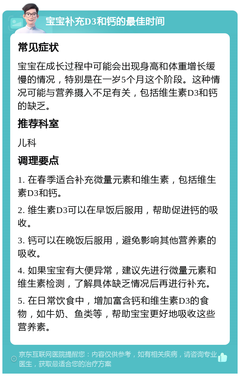 宝宝补充D3和钙的最佳时间 常见症状 宝宝在成长过程中可能会出现身高和体重增长缓慢的情况，特别是在一岁5个月这个阶段。这种情况可能与营养摄入不足有关，包括维生素D3和钙的缺乏。 推荐科室 儿科 调理要点 1. 在春季适合补充微量元素和维生素，包括维生素D3和钙。 2. 维生素D3可以在早饭后服用，帮助促进钙的吸收。 3. 钙可以在晚饭后服用，避免影响其他营养素的吸收。 4. 如果宝宝有大便异常，建议先进行微量元素和维生素检测，了解具体缺乏情况后再进行补充。 5. 在日常饮食中，增加富含钙和维生素D3的食物，如牛奶、鱼类等，帮助宝宝更好地吸收这些营养素。