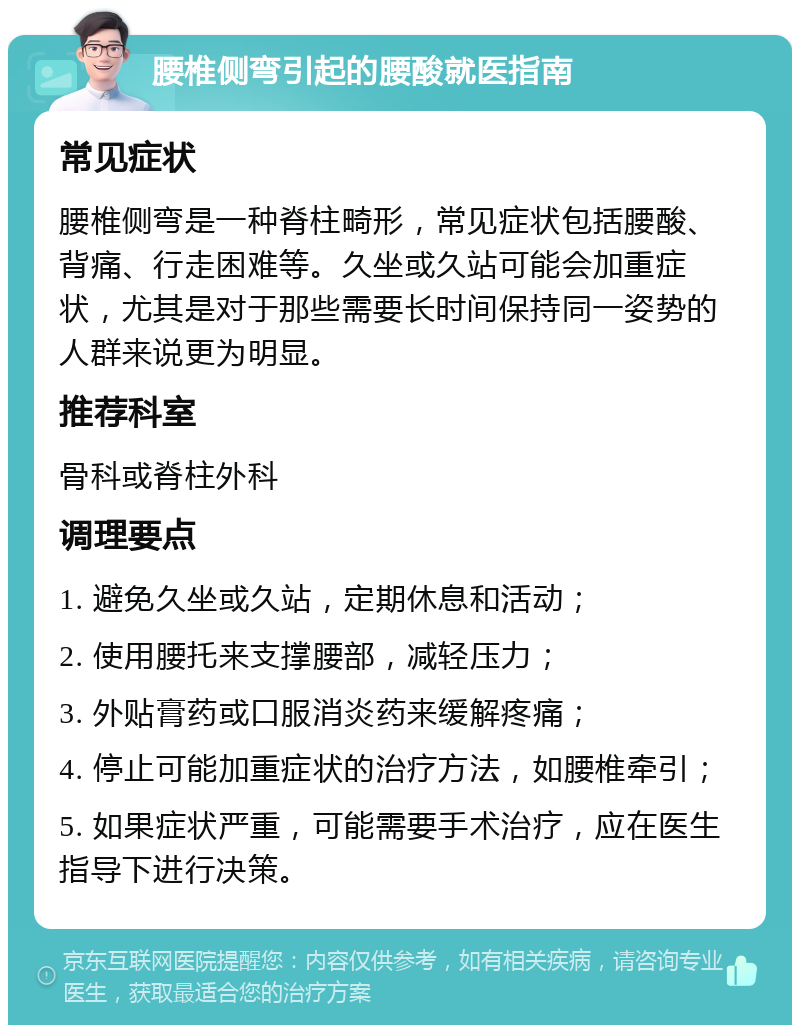 腰椎侧弯引起的腰酸就医指南 常见症状 腰椎侧弯是一种脊柱畸形，常见症状包括腰酸、背痛、行走困难等。久坐或久站可能会加重症状，尤其是对于那些需要长时间保持同一姿势的人群来说更为明显。 推荐科室 骨科或脊柱外科 调理要点 1. 避免久坐或久站，定期休息和活动； 2. 使用腰托来支撑腰部，减轻压力； 3. 外贴膏药或口服消炎药来缓解疼痛； 4. 停止可能加重症状的治疗方法，如腰椎牵引； 5. 如果症状严重，可能需要手术治疗，应在医生指导下进行决策。