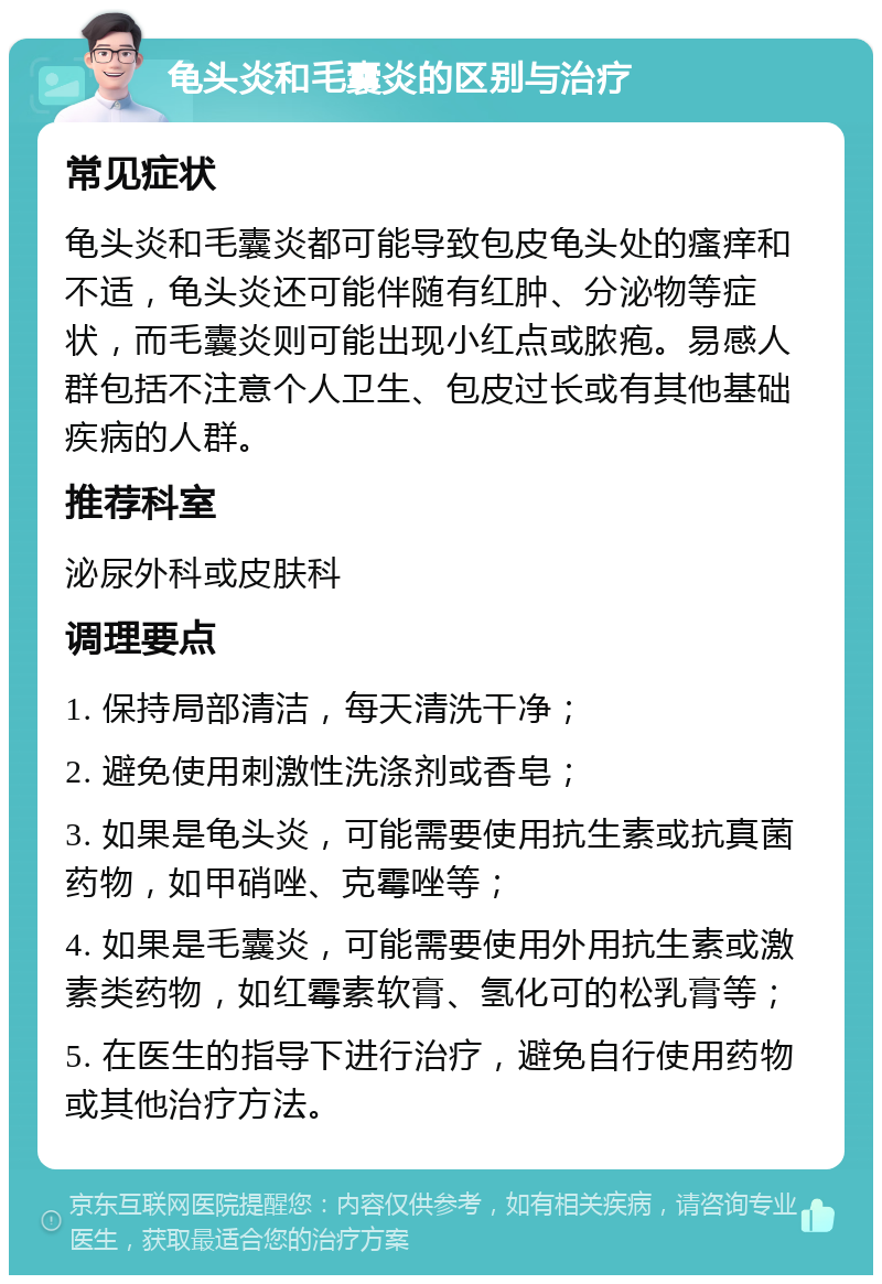 龟头炎和毛囊炎的区别与治疗 常见症状 龟头炎和毛囊炎都可能导致包皮龟头处的瘙痒和不适，龟头炎还可能伴随有红肿、分泌物等症状，而毛囊炎则可能出现小红点或脓疱。易感人群包括不注意个人卫生、包皮过长或有其他基础疾病的人群。 推荐科室 泌尿外科或皮肤科 调理要点 1. 保持局部清洁，每天清洗干净； 2. 避免使用刺激性洗涤剂或香皂； 3. 如果是龟头炎，可能需要使用抗生素或抗真菌药物，如甲硝唑、克霉唑等； 4. 如果是毛囊炎，可能需要使用外用抗生素或激素类药物，如红霉素软膏、氢化可的松乳膏等； 5. 在医生的指导下进行治疗，避免自行使用药物或其他治疗方法。