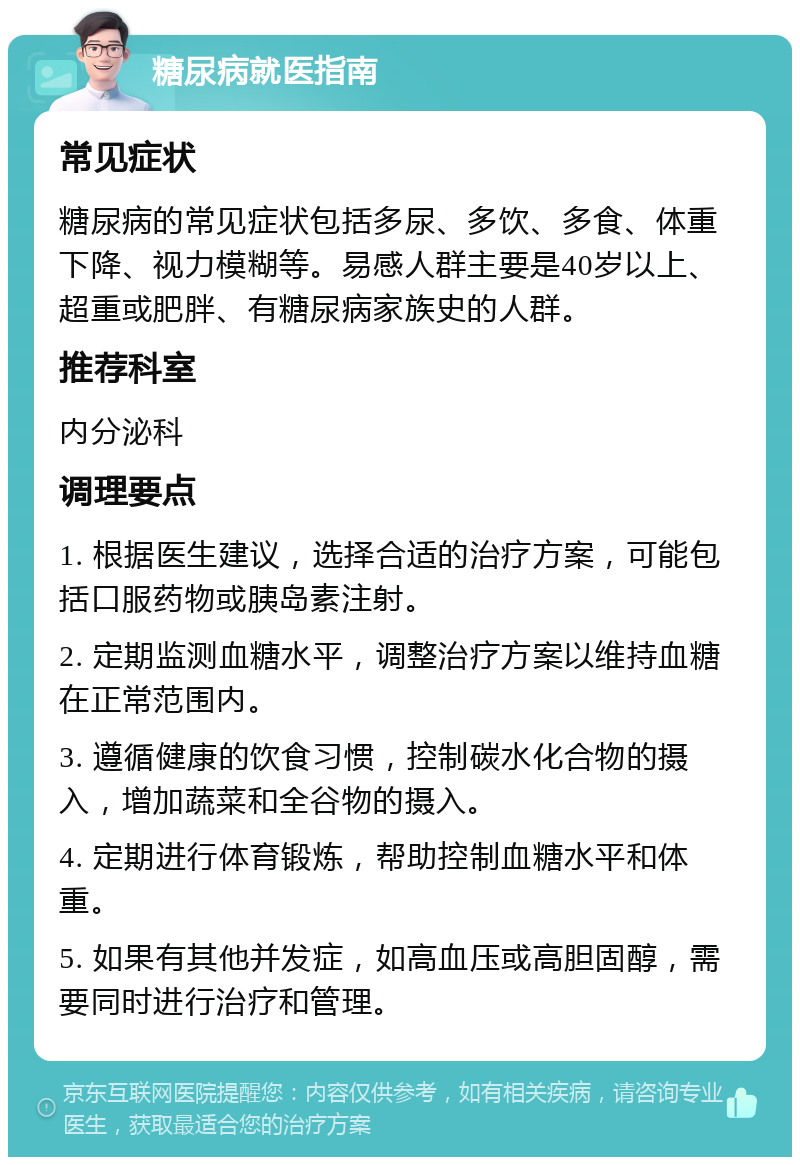 糖尿病就医指南 常见症状 糖尿病的常见症状包括多尿、多饮、多食、体重下降、视力模糊等。易感人群主要是40岁以上、超重或肥胖、有糖尿病家族史的人群。 推荐科室 内分泌科 调理要点 1. 根据医生建议，选择合适的治疗方案，可能包括口服药物或胰岛素注射。 2. 定期监测血糖水平，调整治疗方案以维持血糖在正常范围内。 3. 遵循健康的饮食习惯，控制碳水化合物的摄入，增加蔬菜和全谷物的摄入。 4. 定期进行体育锻炼，帮助控制血糖水平和体重。 5. 如果有其他并发症，如高血压或高胆固醇，需要同时进行治疗和管理。