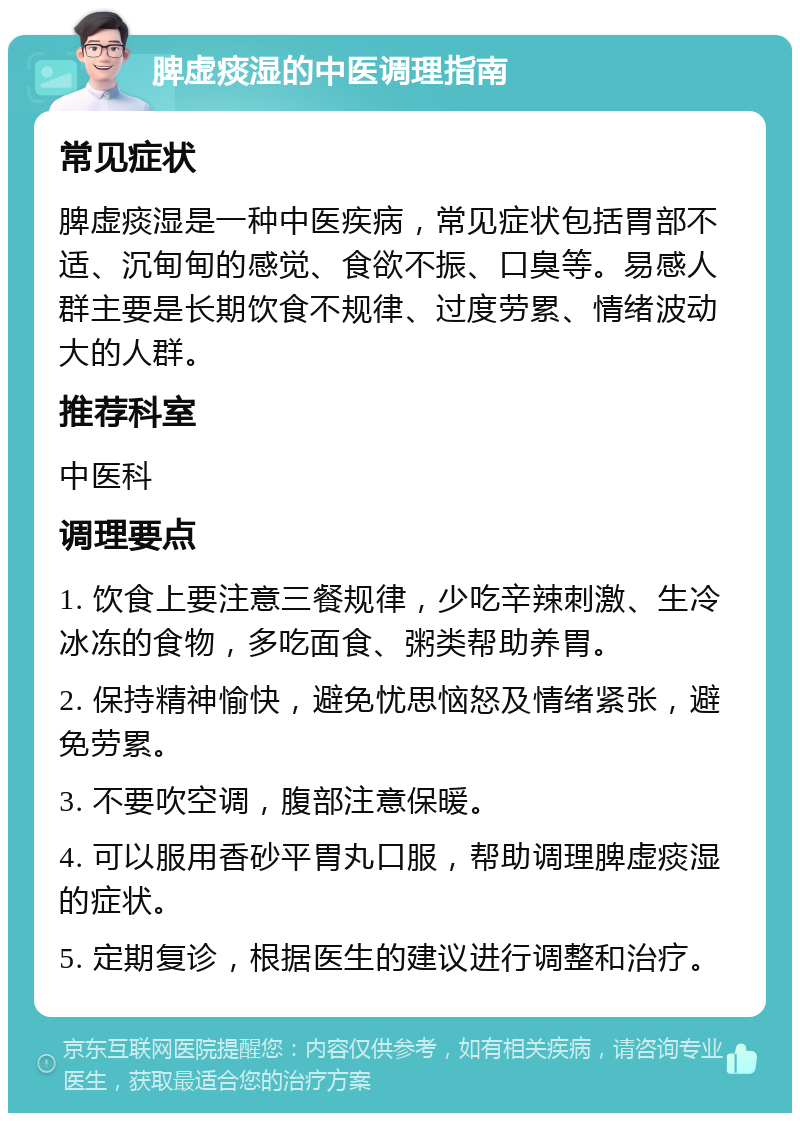 脾虚痰湿的中医调理指南 常见症状 脾虚痰湿是一种中医疾病，常见症状包括胃部不适、沉甸甸的感觉、食欲不振、口臭等。易感人群主要是长期饮食不规律、过度劳累、情绪波动大的人群。 推荐科室 中医科 调理要点 1. 饮食上要注意三餐规律，少吃辛辣刺激、生冷冰冻的食物，多吃面食、粥类帮助养胃。 2. 保持精神愉快，避免忧思恼怒及情绪紧张，避免劳累。 3. 不要吹空调，腹部注意保暖。 4. 可以服用香砂平胃丸口服，帮助调理脾虚痰湿的症状。 5. 定期复诊，根据医生的建议进行调整和治疗。