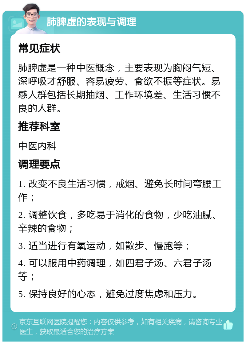 肺脾虚的表现与调理 常见症状 肺脾虚是一种中医概念，主要表现为胸闷气短、深呼吸才舒服、容易疲劳、食欲不振等症状。易感人群包括长期抽烟、工作环境差、生活习惯不良的人群。 推荐科室 中医内科 调理要点 1. 改变不良生活习惯，戒烟、避免长时间弯腰工作； 2. 调整饮食，多吃易于消化的食物，少吃油腻、辛辣的食物； 3. 适当进行有氧运动，如散步、慢跑等； 4. 可以服用中药调理，如四君子汤、六君子汤等； 5. 保持良好的心态，避免过度焦虑和压力。