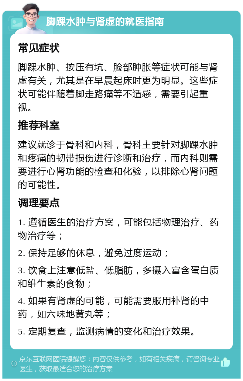 脚踝水肿与肾虚的就医指南 常见症状 脚踝水肿、按压有坑、脸部肿胀等症状可能与肾虚有关，尤其是在早晨起床时更为明显。这些症状可能伴随着脚走路痛等不适感，需要引起重视。 推荐科室 建议就诊于骨科和内科，骨科主要针对脚踝水肿和疼痛的韧带损伤进行诊断和治疗，而内科则需要进行心肾功能的检查和化验，以排除心肾问题的可能性。 调理要点 1. 遵循医生的治疗方案，可能包括物理治疗、药物治疗等； 2. 保持足够的休息，避免过度运动； 3. 饮食上注意低盐、低脂肪，多摄入富含蛋白质和维生素的食物； 4. 如果有肾虚的可能，可能需要服用补肾的中药，如六味地黄丸等； 5. 定期复查，监测病情的变化和治疗效果。