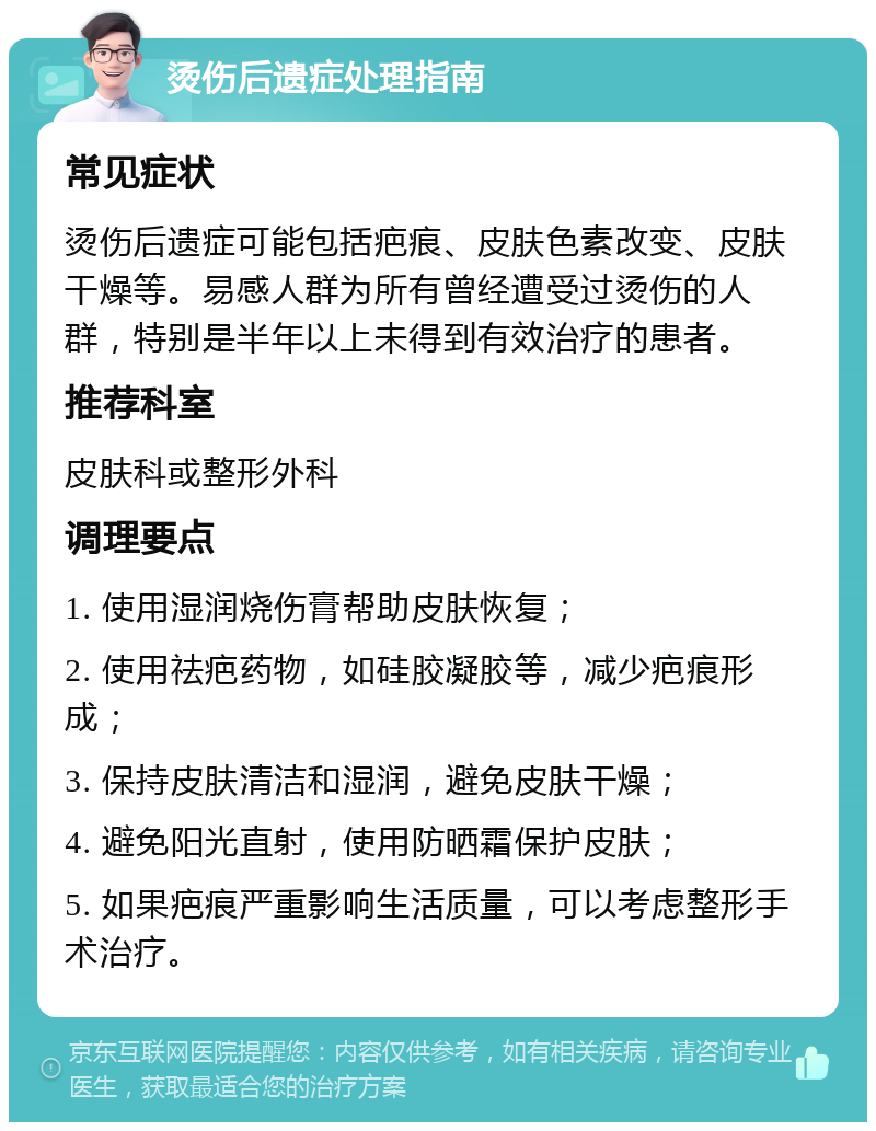 烫伤后遗症处理指南 常见症状 烫伤后遗症可能包括疤痕、皮肤色素改变、皮肤干燥等。易感人群为所有曾经遭受过烫伤的人群，特别是半年以上未得到有效治疗的患者。 推荐科室 皮肤科或整形外科 调理要点 1. 使用湿润烧伤膏帮助皮肤恢复； 2. 使用祛疤药物，如硅胶凝胶等，减少疤痕形成； 3. 保持皮肤清洁和湿润，避免皮肤干燥； 4. 避免阳光直射，使用防晒霜保护皮肤； 5. 如果疤痕严重影响生活质量，可以考虑整形手术治疗。