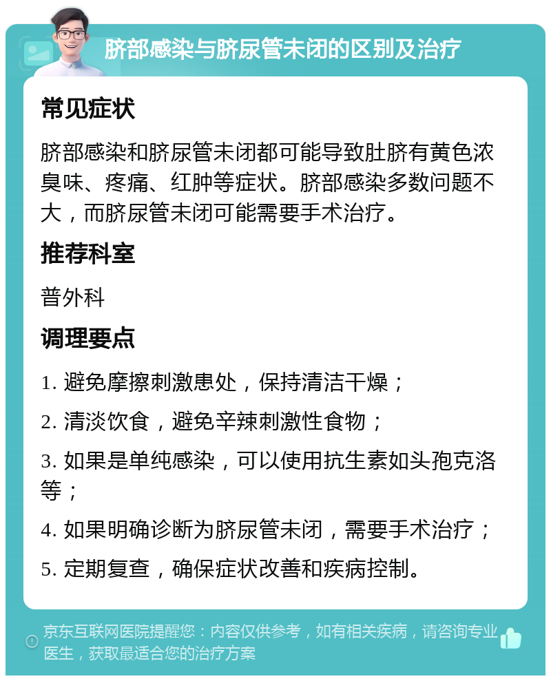 脐部感染与脐尿管未闭的区别及治疗 常见症状 脐部感染和脐尿管未闭都可能导致肚脐有黄色浓臭味、疼痛、红肿等症状。脐部感染多数问题不大，而脐尿管未闭可能需要手术治疗。 推荐科室 普外科 调理要点 1. 避免摩擦刺激患处，保持清洁干燥； 2. 清淡饮食，避免辛辣刺激性食物； 3. 如果是单纯感染，可以使用抗生素如头孢克洛等； 4. 如果明确诊断为脐尿管未闭，需要手术治疗； 5. 定期复查，确保症状改善和疾病控制。