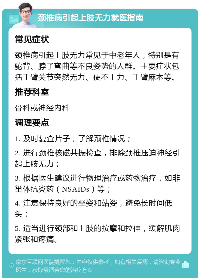 颈椎病引起上肢无力就医指南 常见症状 颈椎病引起上肢无力常见于中老年人，特别是有驼背、脖子弯曲等不良姿势的人群。主要症状包括手臂关节突然无力、使不上力、手臂麻木等。 推荐科室 骨科或神经内科 调理要点 1. 及时复查片子，了解颈椎情况； 2. 进行颈椎核磁共振检查，排除颈椎压迫神经引起上肢无力； 3. 根据医生建议进行物理治疗或药物治疗，如非甾体抗炎药（NSAIDs）等； 4. 注意保持良好的坐姿和站姿，避免长时间低头； 5. 适当进行颈部和上肢的按摩和拉伸，缓解肌肉紧张和疼痛。