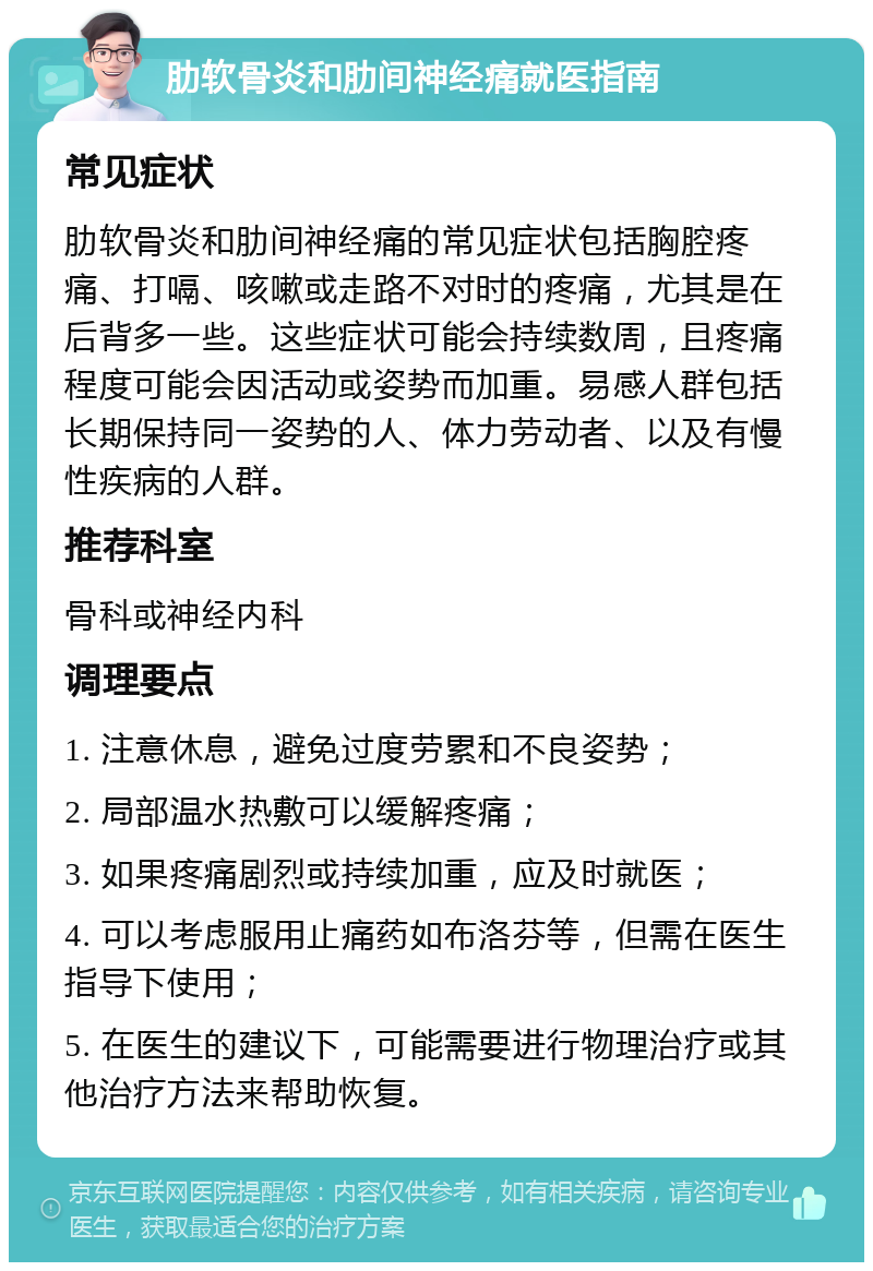 肋软骨炎和肋间神经痛就医指南 常见症状 肋软骨炎和肋间神经痛的常见症状包括胸腔疼痛、打嗝、咳嗽或走路不对时的疼痛，尤其是在后背多一些。这些症状可能会持续数周，且疼痛程度可能会因活动或姿势而加重。易感人群包括长期保持同一姿势的人、体力劳动者、以及有慢性疾病的人群。 推荐科室 骨科或神经内科 调理要点 1. 注意休息，避免过度劳累和不良姿势； 2. 局部温水热敷可以缓解疼痛； 3. 如果疼痛剧烈或持续加重，应及时就医； 4. 可以考虑服用止痛药如布洛芬等，但需在医生指导下使用； 5. 在医生的建议下，可能需要进行物理治疗或其他治疗方法来帮助恢复。