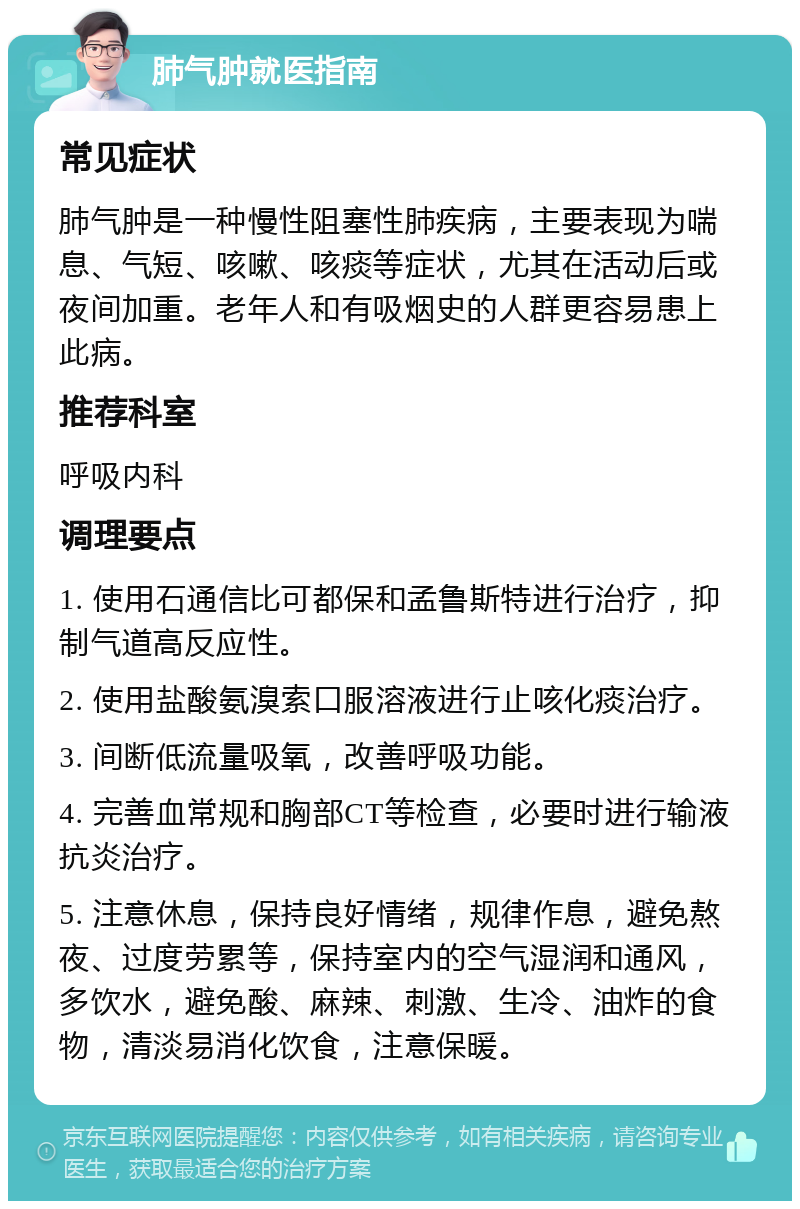 肺气肿就医指南 常见症状 肺气肿是一种慢性阻塞性肺疾病，主要表现为喘息、气短、咳嗽、咳痰等症状，尤其在活动后或夜间加重。老年人和有吸烟史的人群更容易患上此病。 推荐科室 呼吸内科 调理要点 1. 使用石通信比可都保和孟鲁斯特进行治疗，抑制气道高反应性。 2. 使用盐酸氨溴索口服溶液进行止咳化痰治疗。 3. 间断低流量吸氧，改善呼吸功能。 4. 完善血常规和胸部CT等检查，必要时进行输液抗炎治疗。 5. 注意休息，保持良好情绪，规律作息，避免熬夜、过度劳累等，保持室内的空气湿润和通风，多饮水，避免酸、麻辣、刺激、生冷、油炸的食物，清淡易消化饮食，注意保暖。