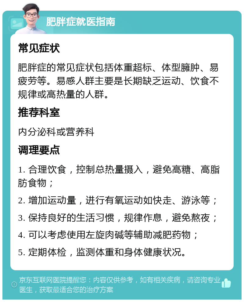 肥胖症就医指南 常见症状 肥胖症的常见症状包括体重超标、体型臃肿、易疲劳等。易感人群主要是长期缺乏运动、饮食不规律或高热量的人群。 推荐科室 内分泌科或营养科 调理要点 1. 合理饮食，控制总热量摄入，避免高糖、高脂肪食物； 2. 增加运动量，进行有氧运动如快走、游泳等； 3. 保持良好的生活习惯，规律作息，避免熬夜； 4. 可以考虑使用左旋肉碱等辅助减肥药物； 5. 定期体检，监测体重和身体健康状况。