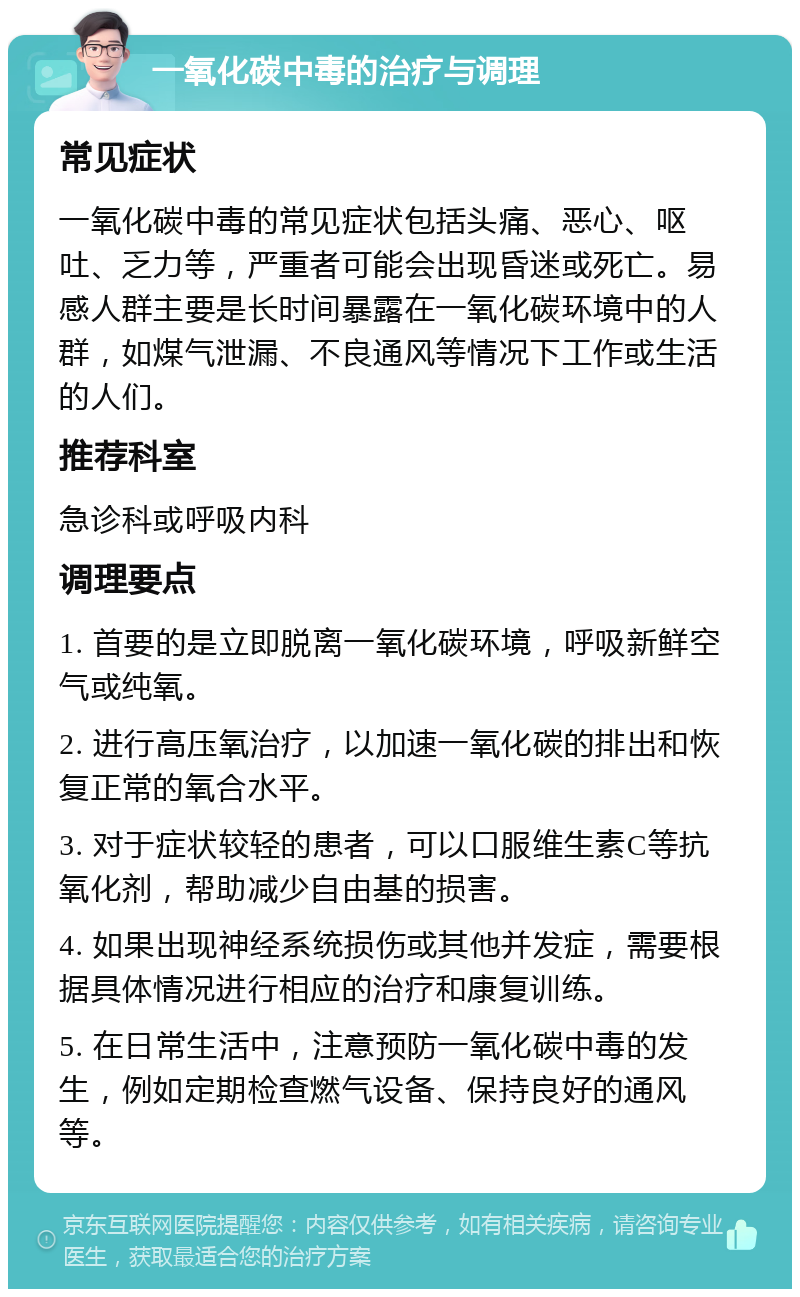 一氧化碳中毒的治疗与调理 常见症状 一氧化碳中毒的常见症状包括头痛、恶心、呕吐、乏力等，严重者可能会出现昏迷或死亡。易感人群主要是长时间暴露在一氧化碳环境中的人群，如煤气泄漏、不良通风等情况下工作或生活的人们。 推荐科室 急诊科或呼吸内科 调理要点 1. 首要的是立即脱离一氧化碳环境，呼吸新鲜空气或纯氧。 2. 进行高压氧治疗，以加速一氧化碳的排出和恢复正常的氧合水平。 3. 对于症状较轻的患者，可以口服维生素C等抗氧化剂，帮助减少自由基的损害。 4. 如果出现神经系统损伤或其他并发症，需要根据具体情况进行相应的治疗和康复训练。 5. 在日常生活中，注意预防一氧化碳中毒的发生，例如定期检查燃气设备、保持良好的通风等。