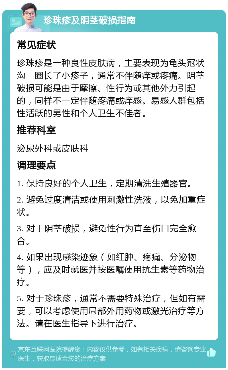 珍珠疹及阴茎破损指南 常见症状 珍珠疹是一种良性皮肤病，主要表现为龟头冠状沟一圈长了小疹子，通常不伴随痒或疼痛。阴茎破损可能是由于摩擦、性行为或其他外力引起的，同样不一定伴随疼痛或痒感。易感人群包括性活跃的男性和个人卫生不佳者。 推荐科室 泌尿外科或皮肤科 调理要点 1. 保持良好的个人卫生，定期清洗生殖器官。 2. 避免过度清洁或使用刺激性洗液，以免加重症状。 3. 对于阴茎破损，避免性行为直至伤口完全愈合。 4. 如果出现感染迹象（如红肿、疼痛、分泌物等），应及时就医并按医嘱使用抗生素等药物治疗。 5. 对于珍珠疹，通常不需要特殊治疗，但如有需要，可以考虑使用局部外用药物或激光治疗等方法。请在医生指导下进行治疗。