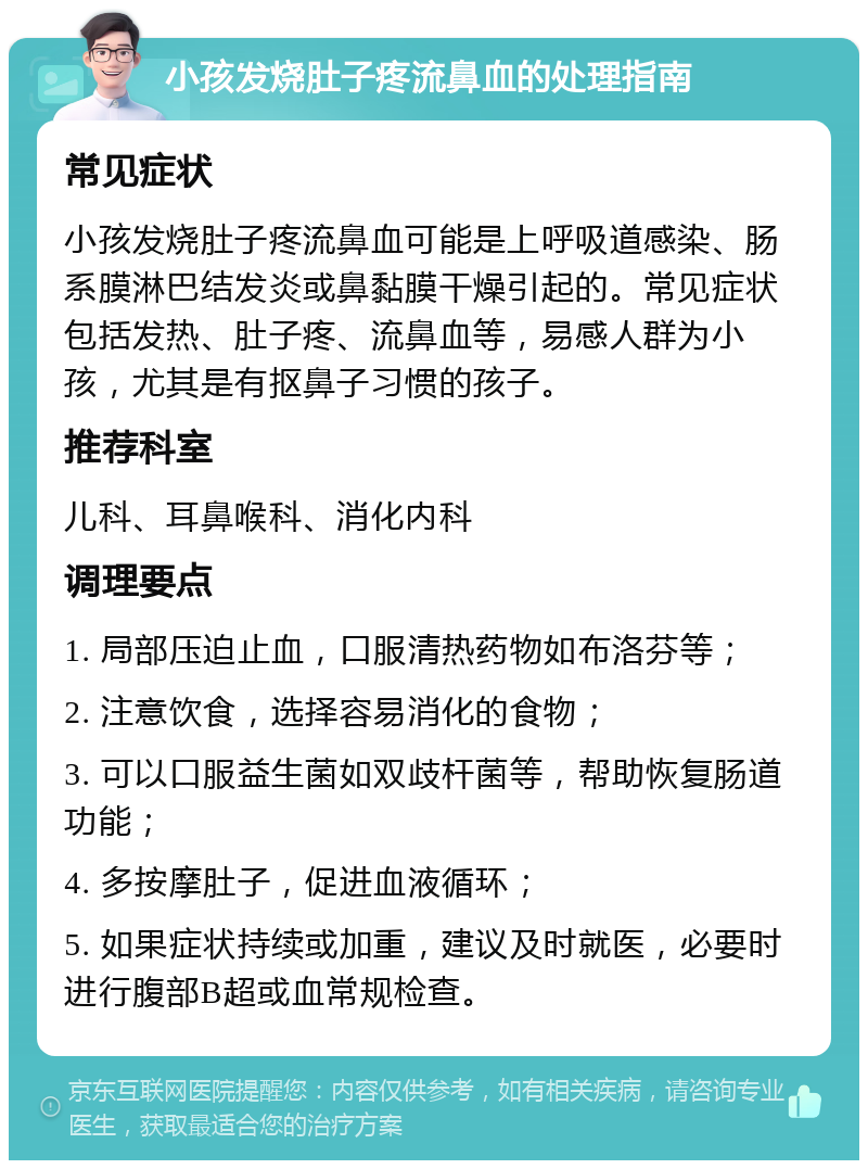 小孩发烧肚子疼流鼻血的处理指南 常见症状 小孩发烧肚子疼流鼻血可能是上呼吸道感染、肠系膜淋巴结发炎或鼻黏膜干燥引起的。常见症状包括发热、肚子疼、流鼻血等，易感人群为小孩，尤其是有抠鼻子习惯的孩子。 推荐科室 儿科、耳鼻喉科、消化内科 调理要点 1. 局部压迫止血，口服清热药物如布洛芬等； 2. 注意饮食，选择容易消化的食物； 3. 可以口服益生菌如双歧杆菌等，帮助恢复肠道功能； 4. 多按摩肚子，促进血液循环； 5. 如果症状持续或加重，建议及时就医，必要时进行腹部B超或血常规检查。