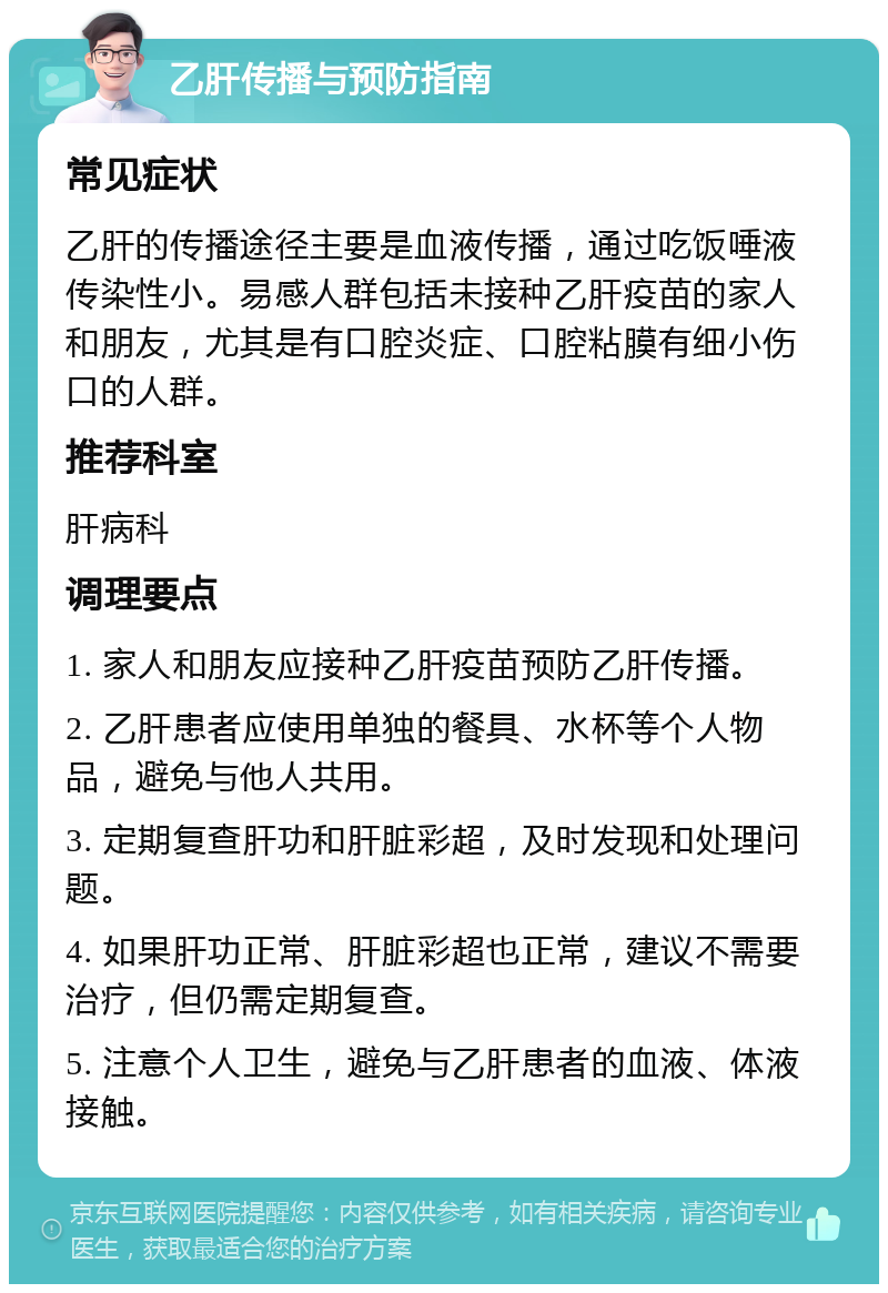 乙肝传播与预防指南 常见症状 乙肝的传播途径主要是血液传播，通过吃饭唾液传染性小。易感人群包括未接种乙肝疫苗的家人和朋友，尤其是有口腔炎症、口腔粘膜有细小伤口的人群。 推荐科室 肝病科 调理要点 1. 家人和朋友应接种乙肝疫苗预防乙肝传播。 2. 乙肝患者应使用单独的餐具、水杯等个人物品，避免与他人共用。 3. 定期复查肝功和肝脏彩超，及时发现和处理问题。 4. 如果肝功正常、肝脏彩超也正常，建议不需要治疗，但仍需定期复查。 5. 注意个人卫生，避免与乙肝患者的血液、体液接触。