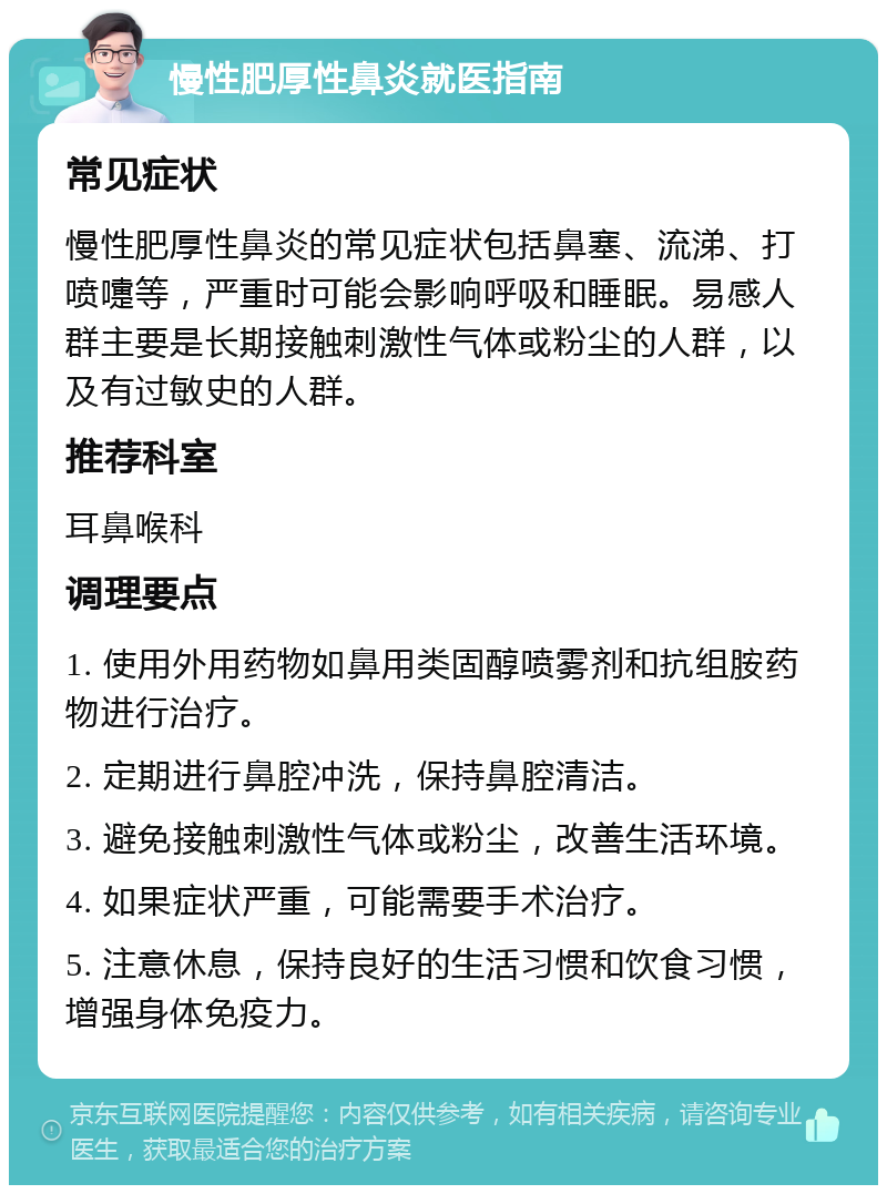 慢性肥厚性鼻炎就医指南 常见症状 慢性肥厚性鼻炎的常见症状包括鼻塞、流涕、打喷嚏等，严重时可能会影响呼吸和睡眠。易感人群主要是长期接触刺激性气体或粉尘的人群，以及有过敏史的人群。 推荐科室 耳鼻喉科 调理要点 1. 使用外用药物如鼻用类固醇喷雾剂和抗组胺药物进行治疗。 2. 定期进行鼻腔冲洗，保持鼻腔清洁。 3. 避免接触刺激性气体或粉尘，改善生活环境。 4. 如果症状严重，可能需要手术治疗。 5. 注意休息，保持良好的生活习惯和饮食习惯，增强身体免疫力。