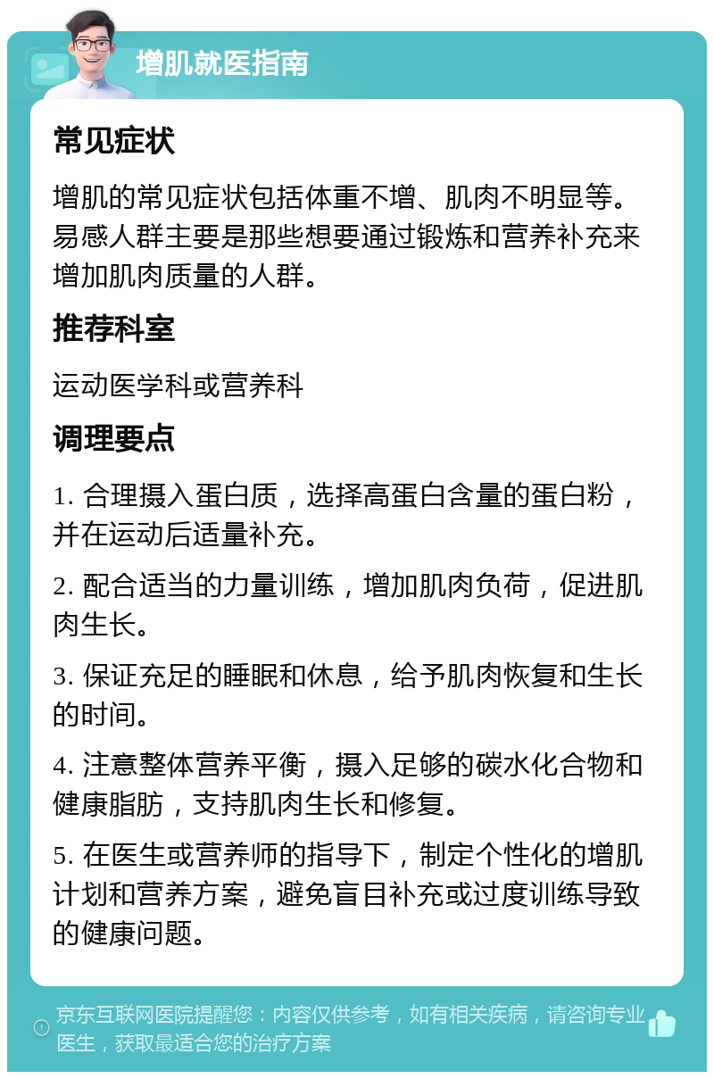 增肌就医指南 常见症状 增肌的常见症状包括体重不增、肌肉不明显等。易感人群主要是那些想要通过锻炼和营养补充来增加肌肉质量的人群。 推荐科室 运动医学科或营养科 调理要点 1. 合理摄入蛋白质，选择高蛋白含量的蛋白粉，并在运动后适量补充。 2. 配合适当的力量训练，增加肌肉负荷，促进肌肉生长。 3. 保证充足的睡眠和休息，给予肌肉恢复和生长的时间。 4. 注意整体营养平衡，摄入足够的碳水化合物和健康脂肪，支持肌肉生长和修复。 5. 在医生或营养师的指导下，制定个性化的增肌计划和营养方案，避免盲目补充或过度训练导致的健康问题。