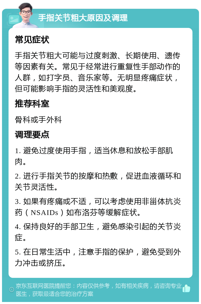 手指关节粗大原因及调理 常见症状 手指关节粗大可能与过度刺激、长期使用、遗传等因素有关。常见于经常进行重复性手部动作的人群，如打字员、音乐家等。无明显疼痛症状，但可能影响手指的灵活性和美观度。 推荐科室 骨科或手外科 调理要点 1. 避免过度使用手指，适当休息和放松手部肌肉。 2. 进行手指关节的按摩和热敷，促进血液循环和关节灵活性。 3. 如果有疼痛或不适，可以考虑使用非甾体抗炎药（NSAIDs）如布洛芬等缓解症状。 4. 保持良好的手部卫生，避免感染引起的关节炎症。 5. 在日常生活中，注意手指的保护，避免受到外力冲击或挤压。