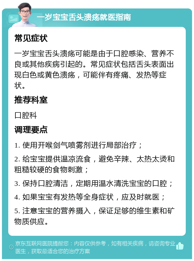 一岁宝宝舌头溃疡就医指南 常见症状 一岁宝宝舌头溃疡可能是由于口腔感染、营养不良或其他疾病引起的。常见症状包括舌头表面出现白色或黄色溃疡，可能伴有疼痛、发热等症状。 推荐科室 口腔科 调理要点 1. 使用开喉剑气喷雾剂进行局部治疗； 2. 给宝宝提供温凉流食，避免辛辣、太热太烫和粗糙较硬的食物刺激； 3. 保持口腔清洁，定期用温水清洗宝宝的口腔； 4. 如果宝宝有发热等全身症状，应及时就医； 5. 注意宝宝的营养摄入，保证足够的维生素和矿物质供应。