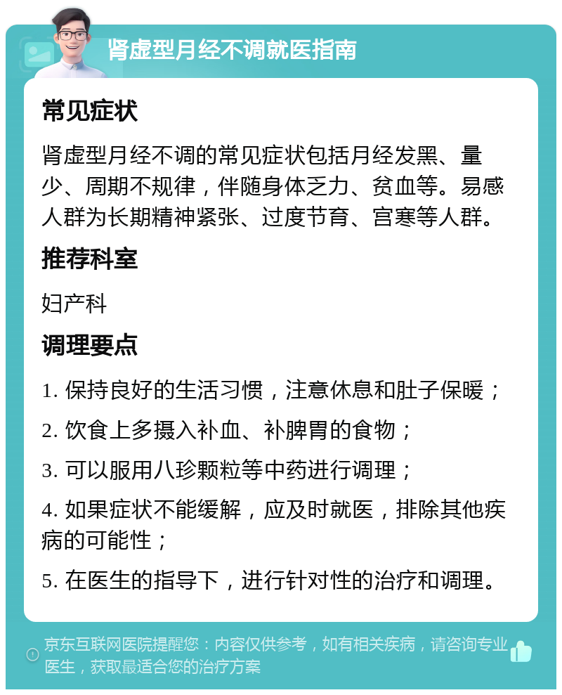 肾虚型月经不调就医指南 常见症状 肾虚型月经不调的常见症状包括月经发黑、量少、周期不规律，伴随身体乏力、贫血等。易感人群为长期精神紧张、过度节育、宫寒等人群。 推荐科室 妇产科 调理要点 1. 保持良好的生活习惯，注意休息和肚子保暖； 2. 饮食上多摄入补血、补脾胃的食物； 3. 可以服用八珍颗粒等中药进行调理； 4. 如果症状不能缓解，应及时就医，排除其他疾病的可能性； 5. 在医生的指导下，进行针对性的治疗和调理。