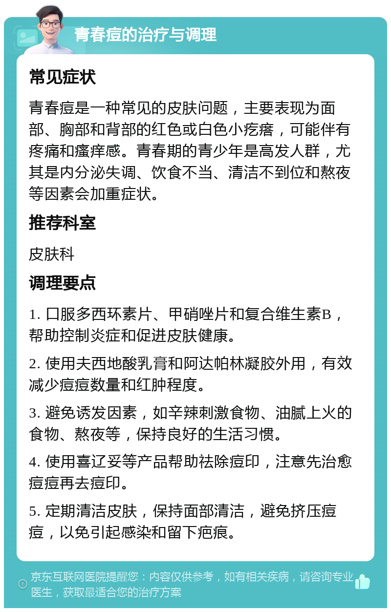 青春痘的治疗与调理 常见症状 青春痘是一种常见的皮肤问题，主要表现为面部、胸部和背部的红色或白色小疙瘩，可能伴有疼痛和瘙痒感。青春期的青少年是高发人群，尤其是内分泌失调、饮食不当、清洁不到位和熬夜等因素会加重症状。 推荐科室 皮肤科 调理要点 1. 口服多西环素片、甲硝唑片和复合维生素B，帮助控制炎症和促进皮肤健康。 2. 使用夫西地酸乳膏和阿达帕林凝胶外用，有效减少痘痘数量和红肿程度。 3. 避免诱发因素，如辛辣刺激食物、油腻上火的食物、熬夜等，保持良好的生活习惯。 4. 使用喜辽妥等产品帮助祛除痘印，注意先治愈痘痘再去痘印。 5. 定期清洁皮肤，保持面部清洁，避免挤压痘痘，以免引起感染和留下疤痕。