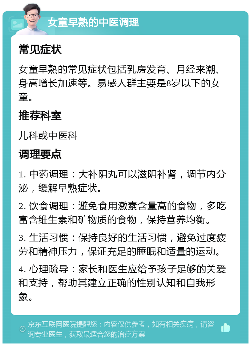 女童早熟的中医调理 常见症状 女童早熟的常见症状包括乳房发育、月经来潮、身高增长加速等。易感人群主要是8岁以下的女童。 推荐科室 儿科或中医科 调理要点 1. 中药调理：大补阴丸可以滋阴补肾，调节内分泌，缓解早熟症状。 2. 饮食调理：避免食用激素含量高的食物，多吃富含维生素和矿物质的食物，保持营养均衡。 3. 生活习惯：保持良好的生活习惯，避免过度疲劳和精神压力，保证充足的睡眠和适量的运动。 4. 心理疏导：家长和医生应给予孩子足够的关爱和支持，帮助其建立正确的性别认知和自我形象。