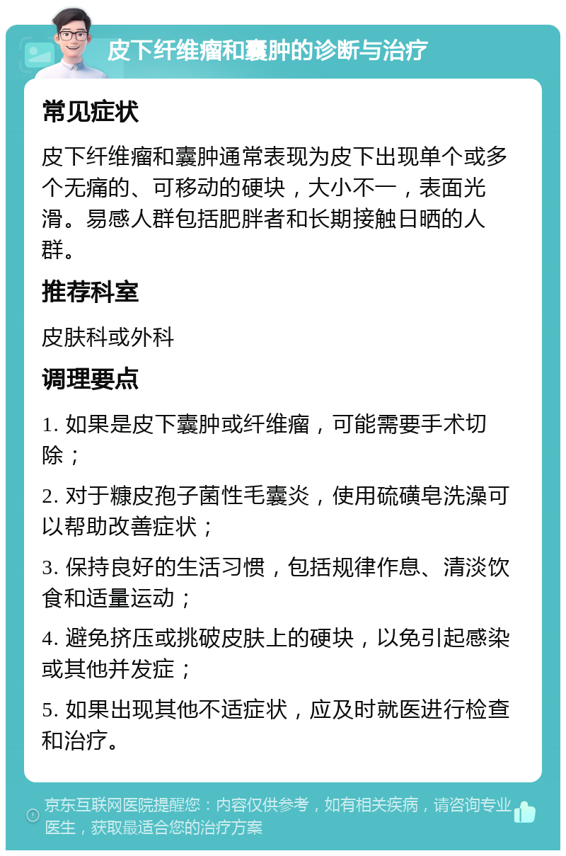 皮下纤维瘤和囊肿的诊断与治疗 常见症状 皮下纤维瘤和囊肿通常表现为皮下出现单个或多个无痛的、可移动的硬块，大小不一，表面光滑。易感人群包括肥胖者和长期接触日晒的人群。 推荐科室 皮肤科或外科 调理要点 1. 如果是皮下囊肿或纤维瘤，可能需要手术切除； 2. 对于糠皮孢子菌性毛囊炎，使用硫磺皂洗澡可以帮助改善症状； 3. 保持良好的生活习惯，包括规律作息、清淡饮食和适量运动； 4. 避免挤压或挑破皮肤上的硬块，以免引起感染或其他并发症； 5. 如果出现其他不适症状，应及时就医进行检查和治疗。