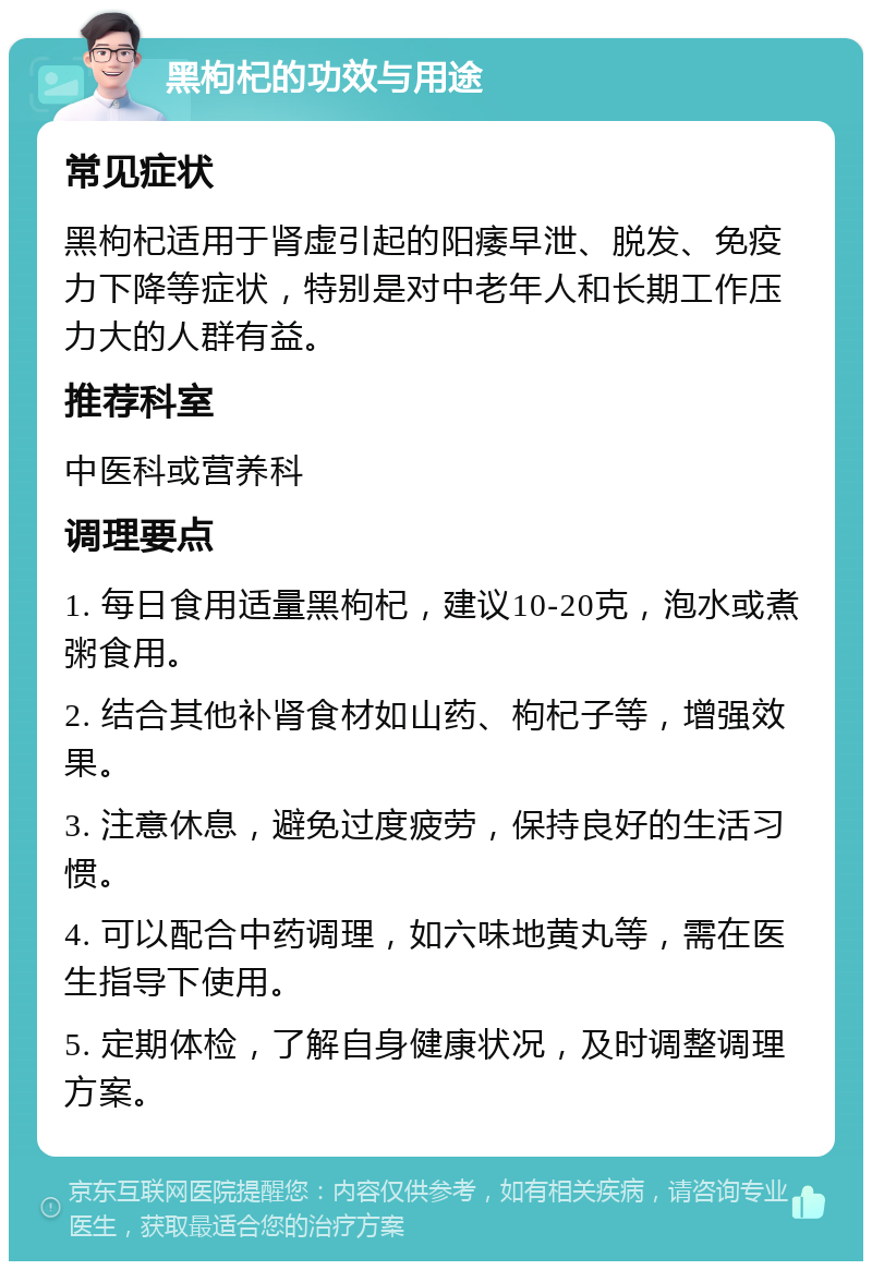 黑枸杞的功效与用途 常见症状 黑枸杞适用于肾虚引起的阳痿早泄、脱发、免疫力下降等症状，特别是对中老年人和长期工作压力大的人群有益。 推荐科室 中医科或营养科 调理要点 1. 每日食用适量黑枸杞，建议10-20克，泡水或煮粥食用。 2. 结合其他补肾食材如山药、枸杞子等，增强效果。 3. 注意休息，避免过度疲劳，保持良好的生活习惯。 4. 可以配合中药调理，如六味地黄丸等，需在医生指导下使用。 5. 定期体检，了解自身健康状况，及时调整调理方案。