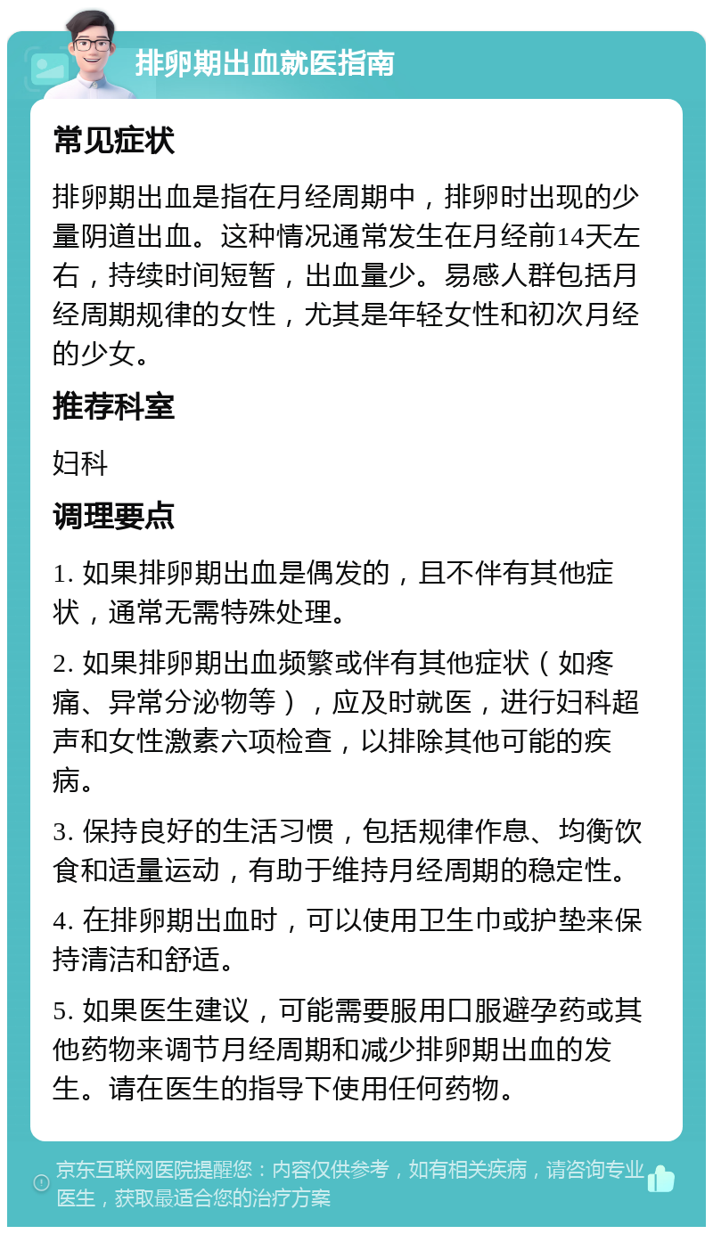 排卵期出血就医指南 常见症状 排卵期出血是指在月经周期中，排卵时出现的少量阴道出血。这种情况通常发生在月经前14天左右，持续时间短暂，出血量少。易感人群包括月经周期规律的女性，尤其是年轻女性和初次月经的少女。 推荐科室 妇科 调理要点 1. 如果排卵期出血是偶发的，且不伴有其他症状，通常无需特殊处理。 2. 如果排卵期出血频繁或伴有其他症状（如疼痛、异常分泌物等），应及时就医，进行妇科超声和女性激素六项检查，以排除其他可能的疾病。 3. 保持良好的生活习惯，包括规律作息、均衡饮食和适量运动，有助于维持月经周期的稳定性。 4. 在排卵期出血时，可以使用卫生巾或护垫来保持清洁和舒适。 5. 如果医生建议，可能需要服用口服避孕药或其他药物来调节月经周期和减少排卵期出血的发生。请在医生的指导下使用任何药物。