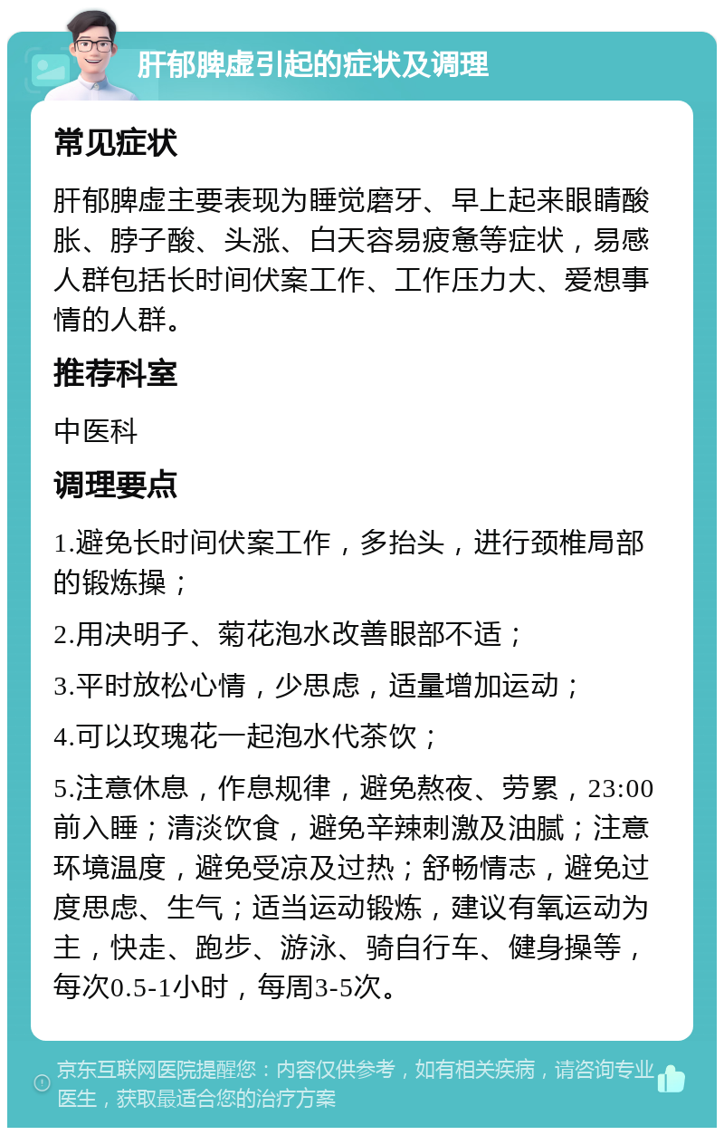 肝郁脾虚引起的症状及调理 常见症状 肝郁脾虚主要表现为睡觉磨牙、早上起来眼睛酸胀、脖子酸、头涨、白天容易疲惫等症状，易感人群包括长时间伏案工作、工作压力大、爱想事情的人群。 推荐科室 中医科 调理要点 1.避免长时间伏案工作，多抬头，进行颈椎局部的锻炼操； 2.用决明子、菊花泡水改善眼部不适； 3.平时放松心情，少思虑，适量增加运动； 4.可以玫瑰花一起泡水代茶饮； 5.注意休息，作息规律，避免熬夜、劳累，23:00前入睡；清淡饮食，避免辛辣刺激及油腻；注意环境温度，避免受凉及过热；舒畅情志，避免过度思虑、生气；适当运动锻炼，建议有氧运动为主，快走、跑步、游泳、骑自行车、健身操等，每次0.5-1小时，每周3-5次。