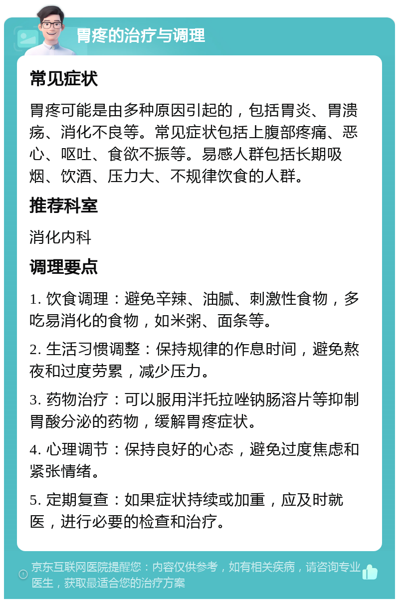 胃疼的治疗与调理 常见症状 胃疼可能是由多种原因引起的，包括胃炎、胃溃疡、消化不良等。常见症状包括上腹部疼痛、恶心、呕吐、食欲不振等。易感人群包括长期吸烟、饮酒、压力大、不规律饮食的人群。 推荐科室 消化内科 调理要点 1. 饮食调理：避免辛辣、油腻、刺激性食物，多吃易消化的食物，如米粥、面条等。 2. 生活习惯调整：保持规律的作息时间，避免熬夜和过度劳累，减少压力。 3. 药物治疗：可以服用泮托拉唑钠肠溶片等抑制胃酸分泌的药物，缓解胃疼症状。 4. 心理调节：保持良好的心态，避免过度焦虑和紧张情绪。 5. 定期复查：如果症状持续或加重，应及时就医，进行必要的检查和治疗。