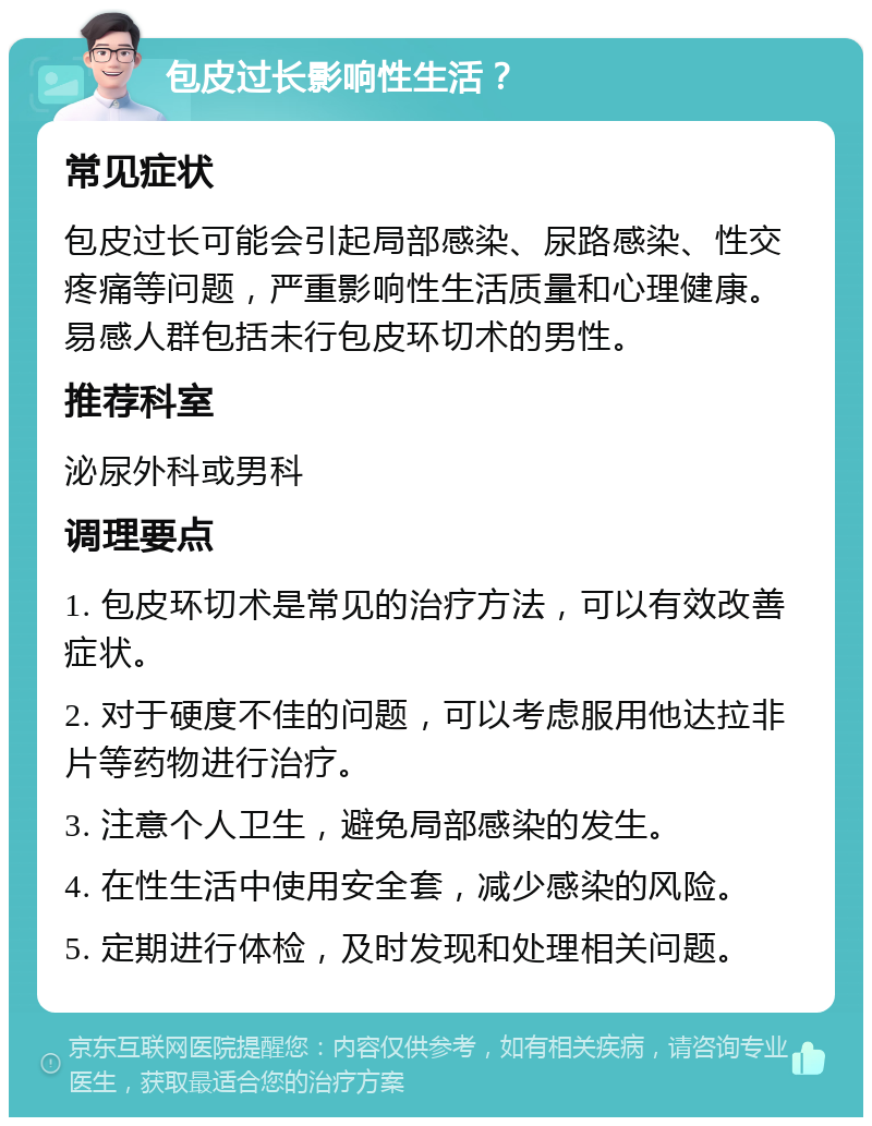 包皮过长影响性生活？ 常见症状 包皮过长可能会引起局部感染、尿路感染、性交疼痛等问题，严重影响性生活质量和心理健康。易感人群包括未行包皮环切术的男性。 推荐科室 泌尿外科或男科 调理要点 1. 包皮环切术是常见的治疗方法，可以有效改善症状。 2. 对于硬度不佳的问题，可以考虑服用他达拉非片等药物进行治疗。 3. 注意个人卫生，避免局部感染的发生。 4. 在性生活中使用安全套，减少感染的风险。 5. 定期进行体检，及时发现和处理相关问题。