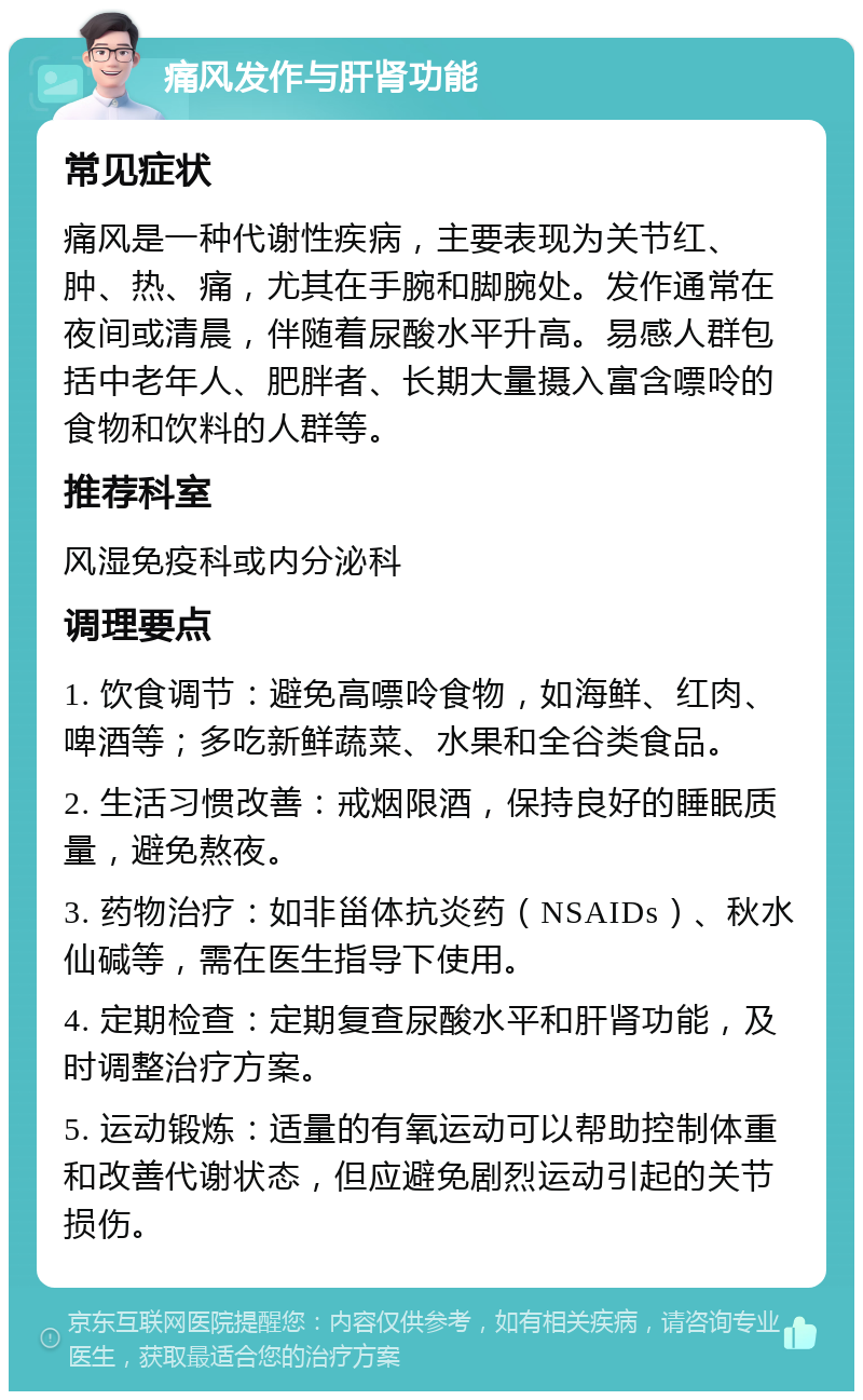 痛风发作与肝肾功能 常见症状 痛风是一种代谢性疾病，主要表现为关节红、肿、热、痛，尤其在手腕和脚腕处。发作通常在夜间或清晨，伴随着尿酸水平升高。易感人群包括中老年人、肥胖者、长期大量摄入富含嘌呤的食物和饮料的人群等。 推荐科室 风湿免疫科或内分泌科 调理要点 1. 饮食调节：避免高嘌呤食物，如海鲜、红肉、啤酒等；多吃新鲜蔬菜、水果和全谷类食品。 2. 生活习惯改善：戒烟限酒，保持良好的睡眠质量，避免熬夜。 3. 药物治疗：如非甾体抗炎药（NSAIDs）、秋水仙碱等，需在医生指导下使用。 4. 定期检查：定期复查尿酸水平和肝肾功能，及时调整治疗方案。 5. 运动锻炼：适量的有氧运动可以帮助控制体重和改善代谢状态，但应避免剧烈运动引起的关节损伤。