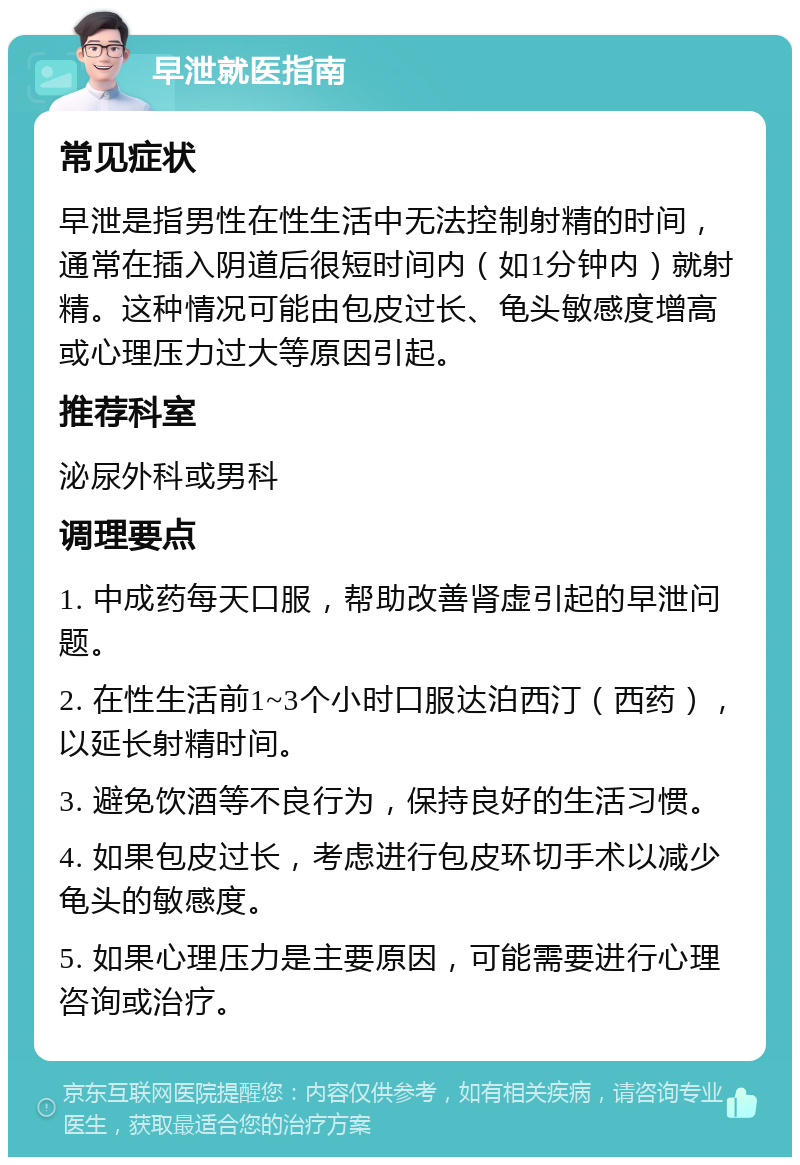 早泄就医指南 常见症状 早泄是指男性在性生活中无法控制射精的时间，通常在插入阴道后很短时间内（如1分钟内）就射精。这种情况可能由包皮过长、龟头敏感度增高或心理压力过大等原因引起。 推荐科室 泌尿外科或男科 调理要点 1. 中成药每天口服，帮助改善肾虚引起的早泄问题。 2. 在性生活前1~3个小时口服达泊西汀（西药），以延长射精时间。 3. 避免饮酒等不良行为，保持良好的生活习惯。 4. 如果包皮过长，考虑进行包皮环切手术以减少龟头的敏感度。 5. 如果心理压力是主要原因，可能需要进行心理咨询或治疗。