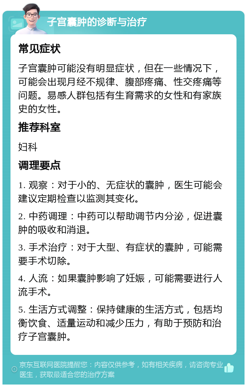 子宫囊肿的诊断与治疗 常见症状 子宫囊肿可能没有明显症状，但在一些情况下，可能会出现月经不规律、腹部疼痛、性交疼痛等问题。易感人群包括有生育需求的女性和有家族史的女性。 推荐科室 妇科 调理要点 1. 观察：对于小的、无症状的囊肿，医生可能会建议定期检查以监测其变化。 2. 中药调理：中药可以帮助调节内分泌，促进囊肿的吸收和消退。 3. 手术治疗：对于大型、有症状的囊肿，可能需要手术切除。 4. 人流：如果囊肿影响了妊娠，可能需要进行人流手术。 5. 生活方式调整：保持健康的生活方式，包括均衡饮食、适量运动和减少压力，有助于预防和治疗子宫囊肿。