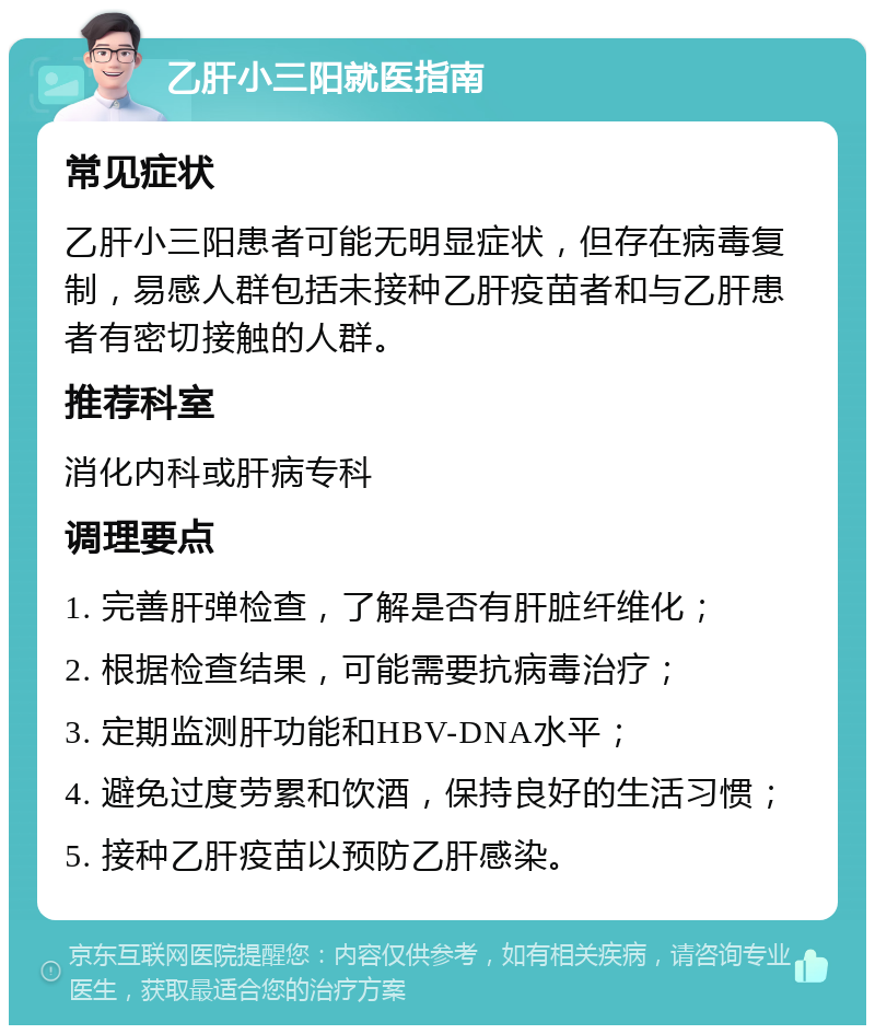 乙肝小三阳就医指南 常见症状 乙肝小三阳患者可能无明显症状，但存在病毒复制，易感人群包括未接种乙肝疫苗者和与乙肝患者有密切接触的人群。 推荐科室 消化内科或肝病专科 调理要点 1. 完善肝弹检查，了解是否有肝脏纤维化； 2. 根据检查结果，可能需要抗病毒治疗； 3. 定期监测肝功能和HBV-DNA水平； 4. 避免过度劳累和饮酒，保持良好的生活习惯； 5. 接种乙肝疫苗以预防乙肝感染。